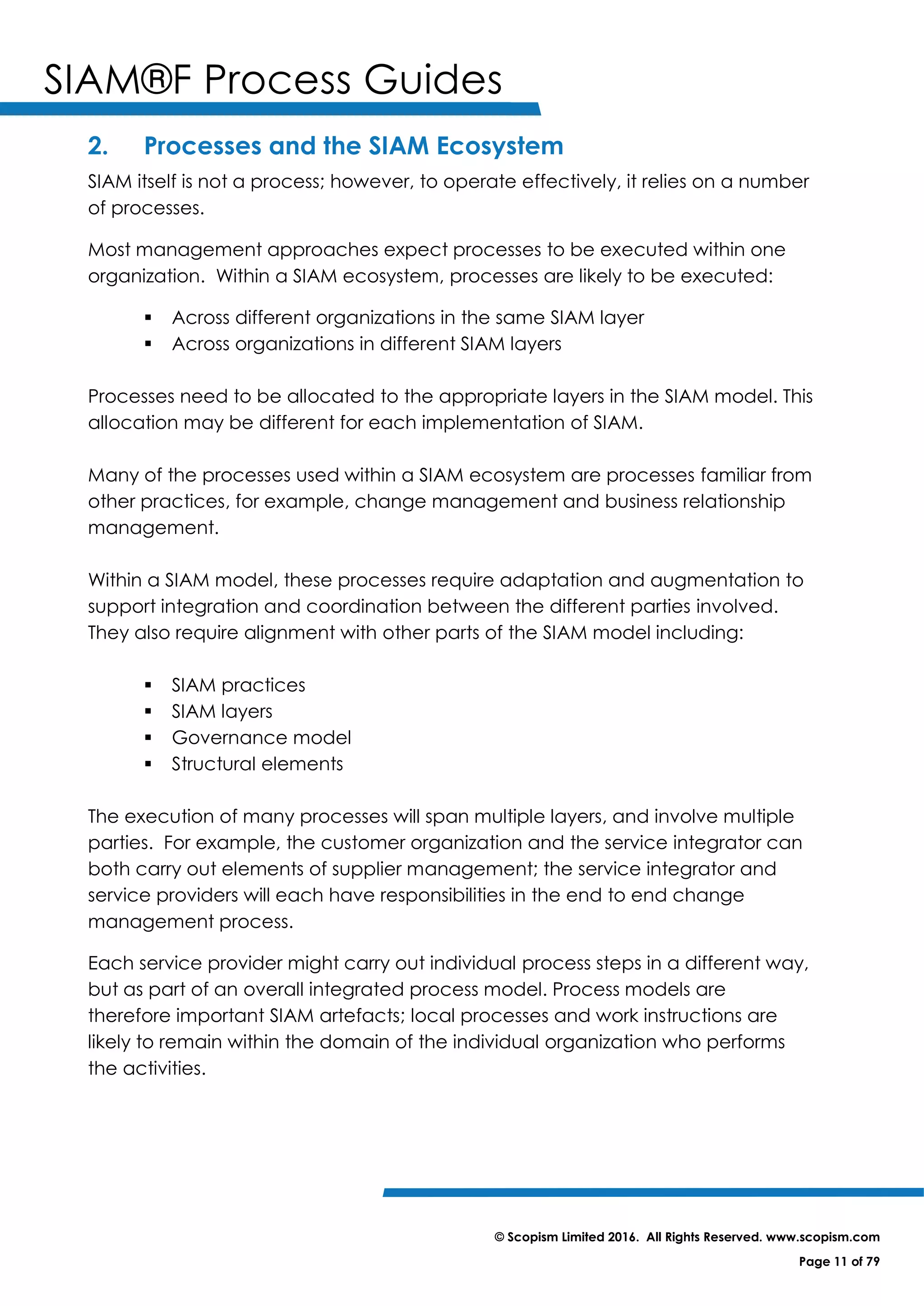 SIAM®F Process Guides
© Scopism Limited 2016. All Rights Reserved. www.scopism.com
Page 11 of 79
2. Processes and the SIAM Ecosystem
SIAM itself is not a process; however, to operate effectively, it relies on a number
of processes.
Most management approaches expect processes to be executed within one
organization. Within a SIAM ecosystem, processes are likely to be executed:
 Across different organizations in the same SIAM layer
 Across organizations in different SIAM layers
Processes need to be allocated to the appropriate layers in the SIAM model. This
allocation may be different for each implementation of SIAM.
Many of the processes used within a SIAM ecosystem are processes familiar from
other practices, for example, change management and business relationship
management.
Within a SIAM model, these processes require adaptation and augmentation to
support integration and coordination between the different parties involved.
They also require alignment with other parts of the SIAM model including:
 SIAM practices
 SIAM layers
 Governance model
 Structural elements
The execution of many processes will span multiple layers, and involve multiple
parties. For example, the customer organization and the service integrator can
both carry out elements of supplier management; the service integrator and
service providers will each have responsibilities in the end to end change
management process.
Each service provider might carry out individual process steps in a different way,
but as part of an overall integrated process model. Process models are
therefore important SIAM artefacts; local processes and work instructions are
likely to remain within the domain of the individual organization who performs
the activities.
 