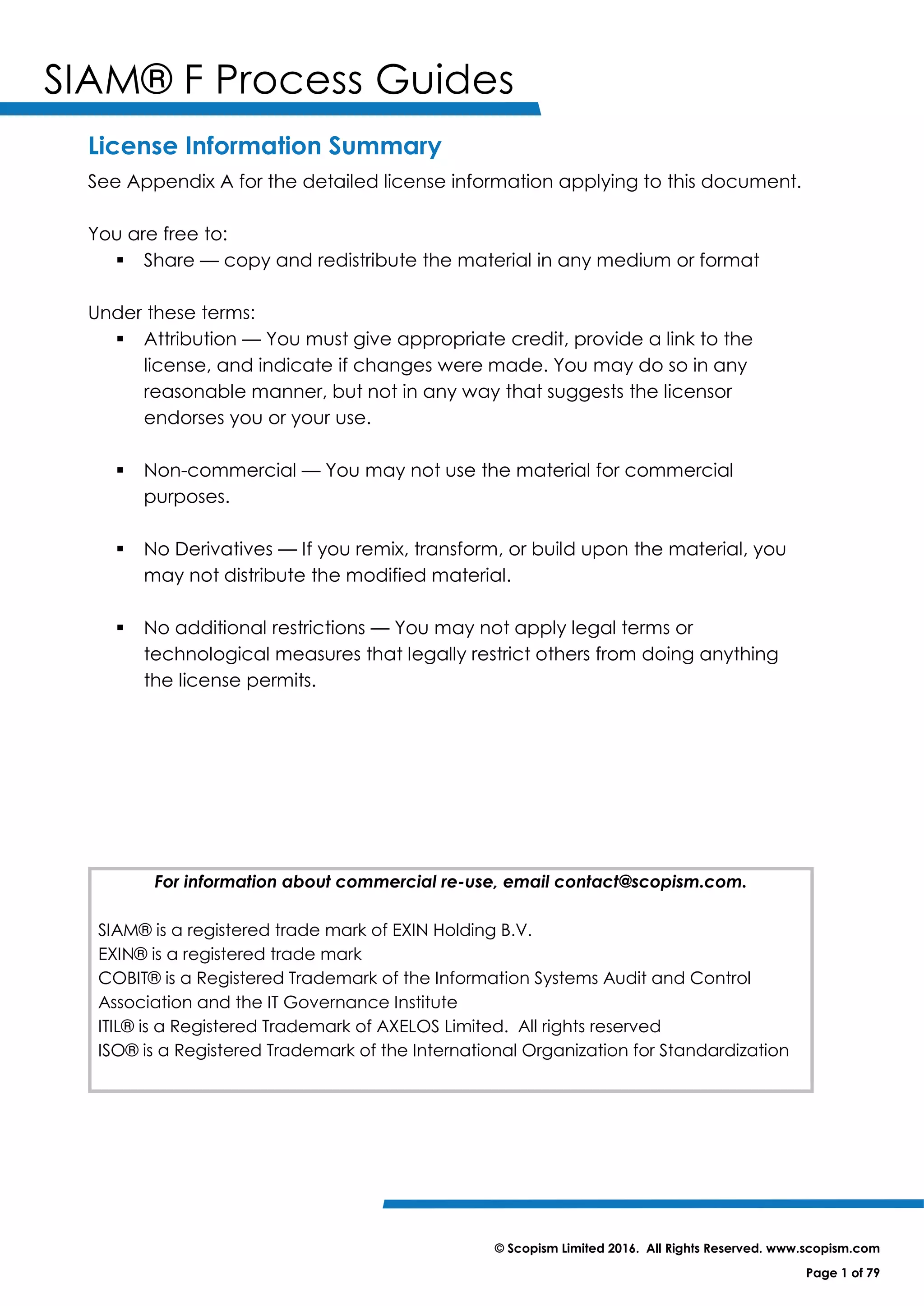 SIAM® F Process Guides
© Scopism Limited 2016. All Rights Reserved. www.scopism.com
Page 1 of 79
License Information Summary
See Appendix A for the detailed license information applying to this document.
You are free to:
 Share — copy and redistribute the material in any medium or format
Under these terms:
 Attribution — You must give appropriate credit, provide a link to the
license, and indicate if changes were made. You may do so in any
reasonable manner, but not in any way that suggests the licensor
endorses you or your use.
 Non-commercial — You may not use the material for commercial
purposes.
 No Derivatives — If you remix, transform, or build upon the material, you
may not distribute the modified material.
 No additional restrictions — You may not apply legal terms or
technological measures that legally restrict others from doing anything
the license permits.
For information about commercial re-use, email contact@scopism.com.
SIAM® is a registered trade mark of EXIN Holding B.V.
EXIN® is a registered trade mark
COBIT® is a Registered Trademark of the Information Systems Audit and Control
Association and the IT Governance Institute
ITIL® is a Registered Trademark of AXELOS Limited. All rights reserved
ISO® is a Registered Trademark of the International Organization for Standardization
 