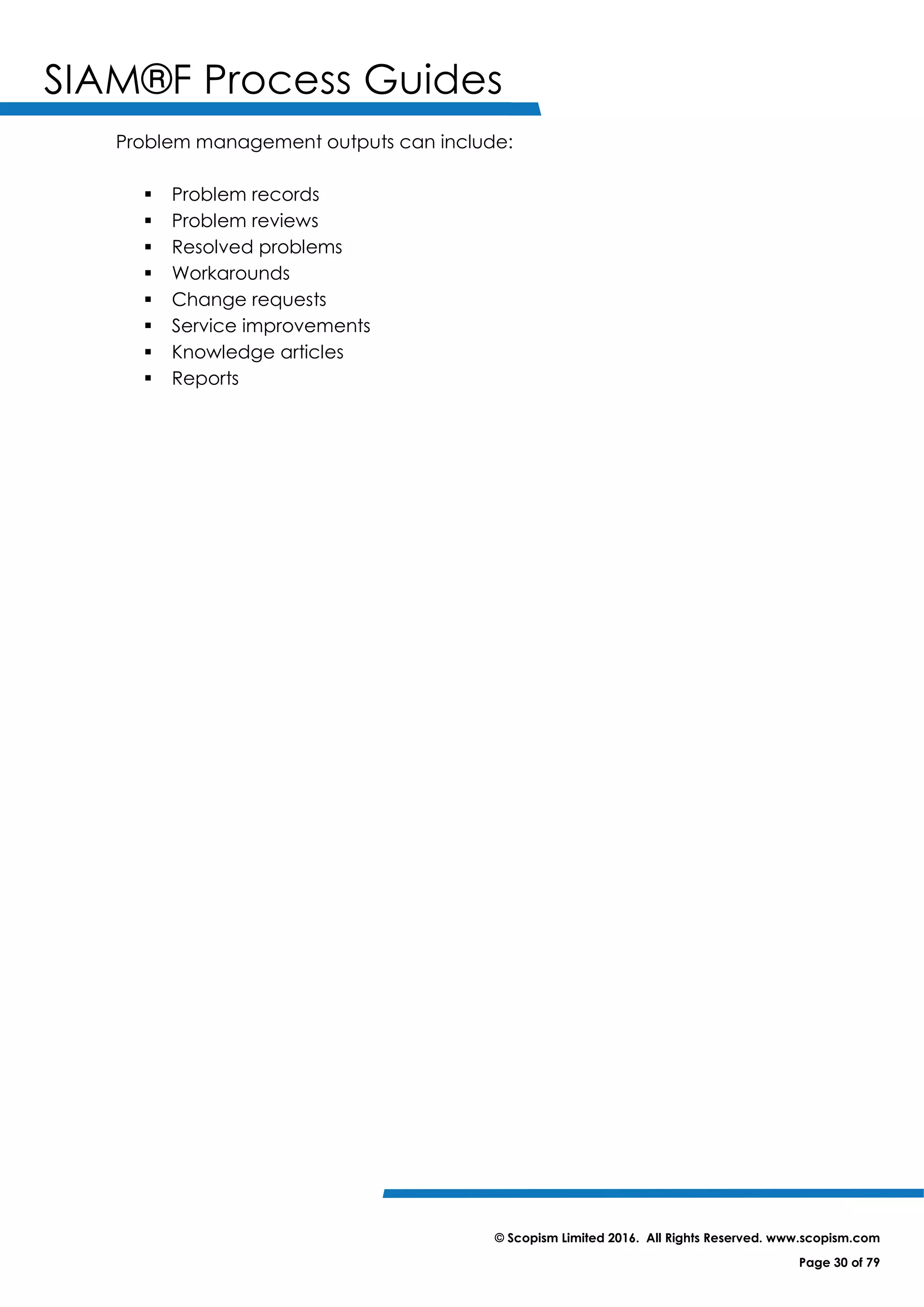 SIAM®F Process Guides
© Scopism Limited 2016. All Rights Reserved. www.scopism.com
Page 30 of 79
Problem management outputs can include:
 Problem records
 Problem reviews
 Resolved problems
 Workarounds
 Change requests
 Service improvements
 Knowledge articles
 Reports
 