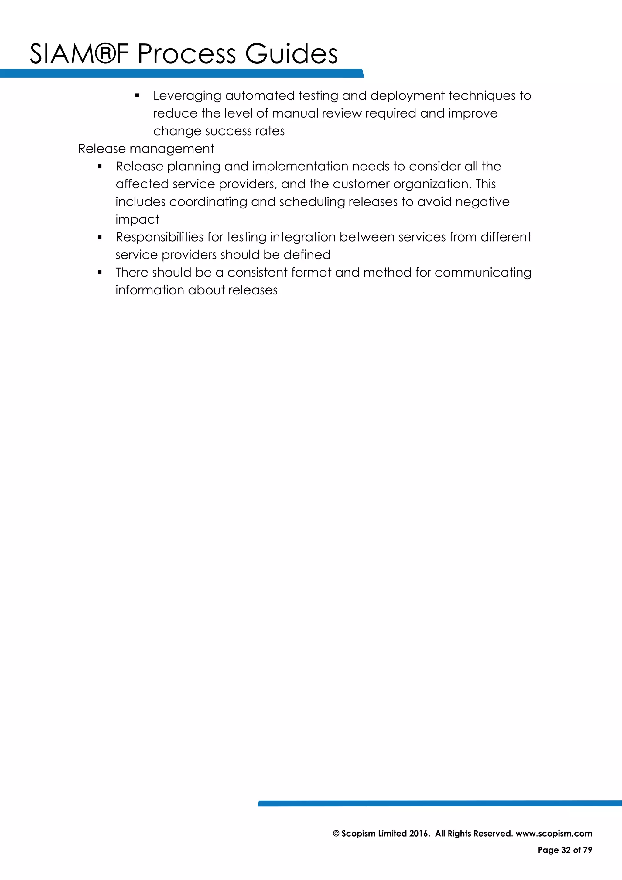 SIAM®F Process Guides
© Scopism Limited 2016. All Rights Reserved. www.scopism.com
Page 32 of 79
 Leveraging automated testing and deployment techniques to
reduce the level of manual review required and improve
change success rates
Release management
 Release planning and implementation needs to consider all the
affected service providers, and the customer organization. This
includes coordinating and scheduling releases to avoid negative
impact
 Responsibilities for testing integration between services from different
service providers should be defined
 There should be a consistent format and method for communicating
information about releases
 