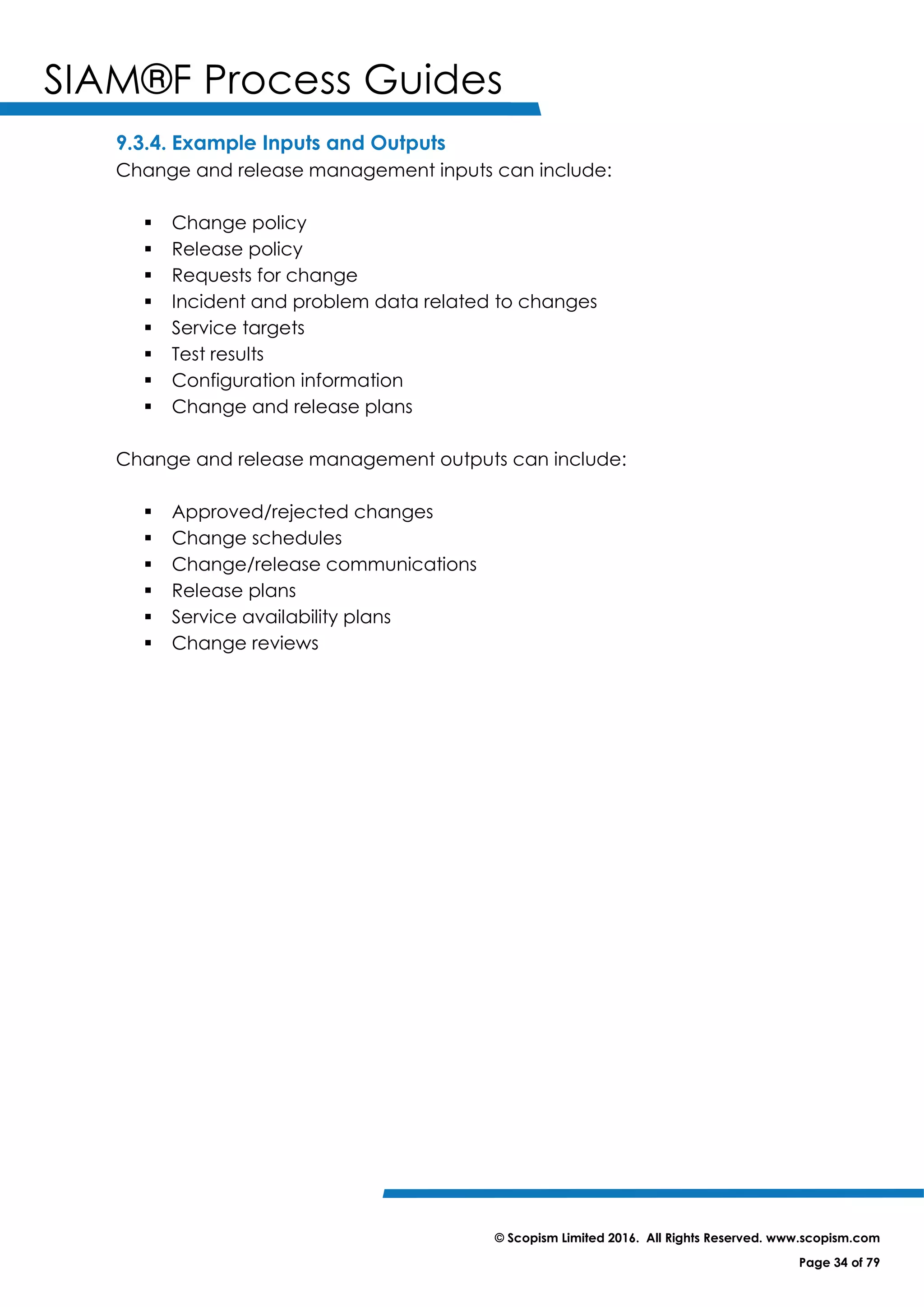 SIAM®F Process Guides
© Scopism Limited 2016. All Rights Reserved. www.scopism.com
Page 34 of 79
9.3.4. Example Inputs and Outputs
Change and release management inputs can include:
 Change policy
 Release policy
 Requests for change
 Incident and problem data related to changes
 Service targets
 Test results
 Configuration information
 Change and release plans
Change and release management outputs can include:
 Approved/rejected changes
 Change schedules
 Change/release communications
 Release plans
 Service availability plans
 Change reviews
 