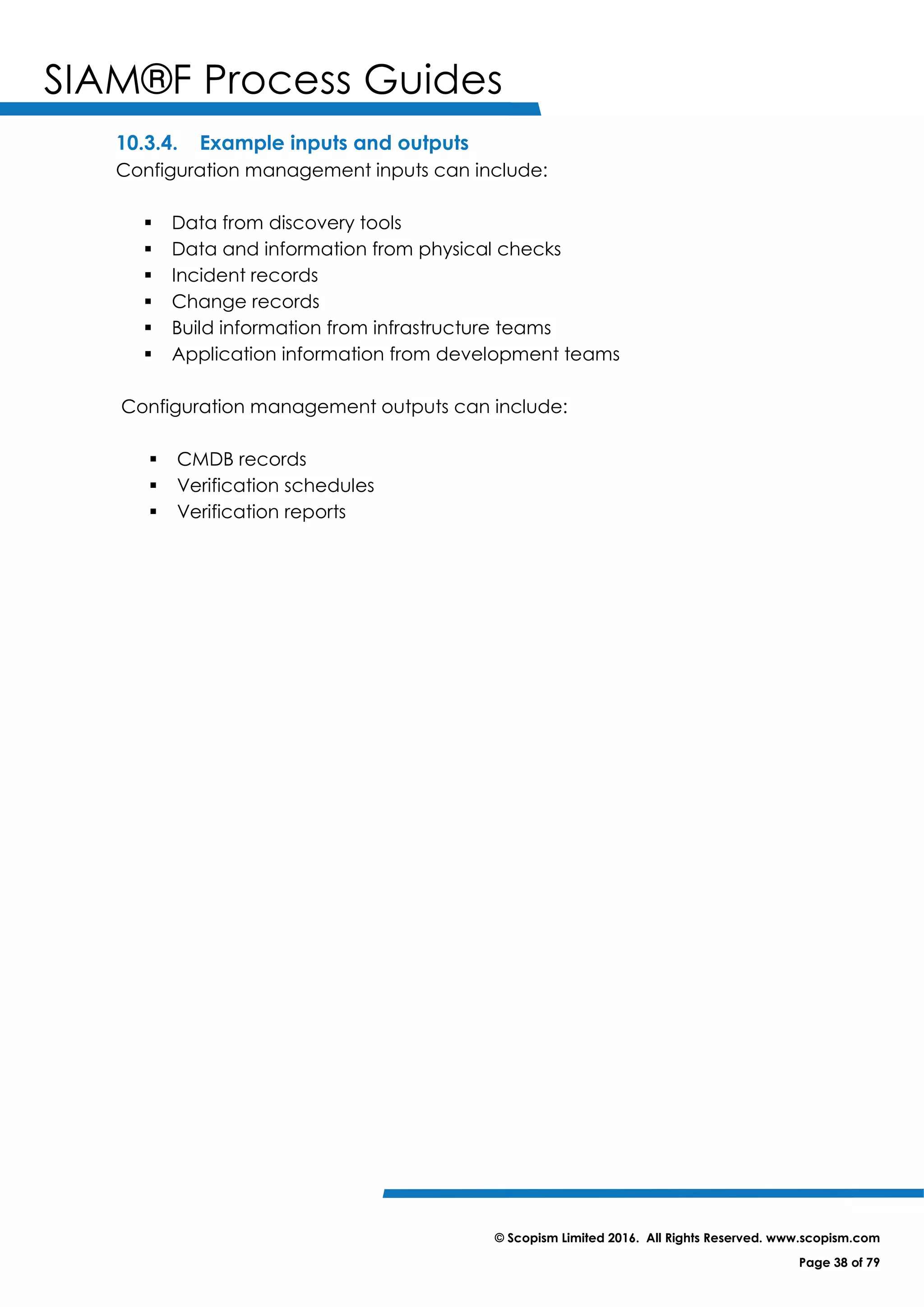 SIAM®F Process Guides
© Scopism Limited 2016. All Rights Reserved. www.scopism.com
Page 38 of 79
10.3.4. Example inputs and outputs
Configuration management inputs can include:
 Data from discovery tools
 Data and information from physical checks
 Incident records
 Change records
 Build information from infrastructure teams
 Application information from development teams
Configuration management outputs can include:
 CMDB records
 Verification schedules
 Verification reports
 