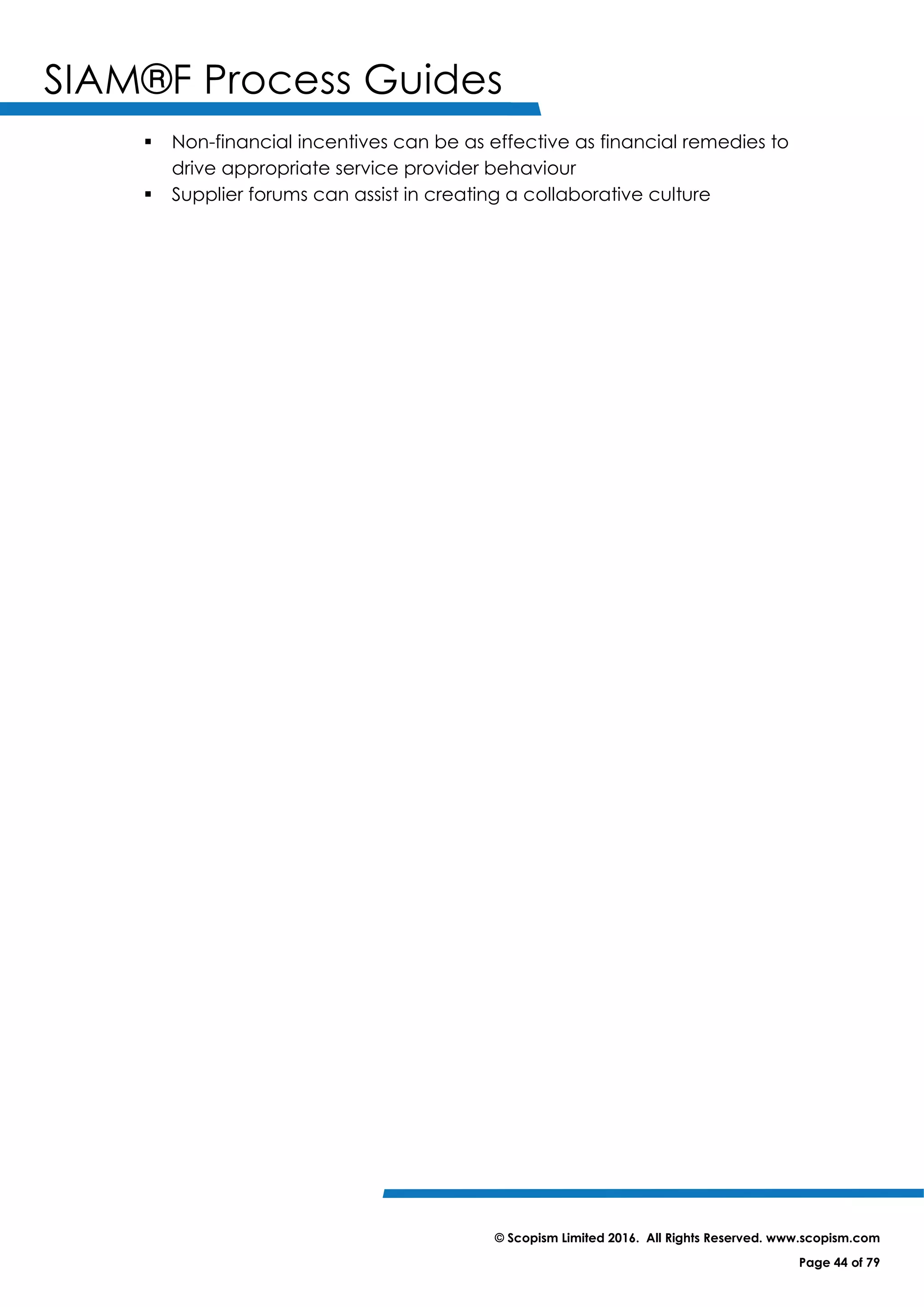 SIAM®F Process Guides
© Scopism Limited 2016. All Rights Reserved. www.scopism.com
Page 44 of 79
 Non-financial incentives can be as effective as financial remedies to
drive appropriate service provider behaviour
 Supplier forums can assist in creating a collaborative culture
 