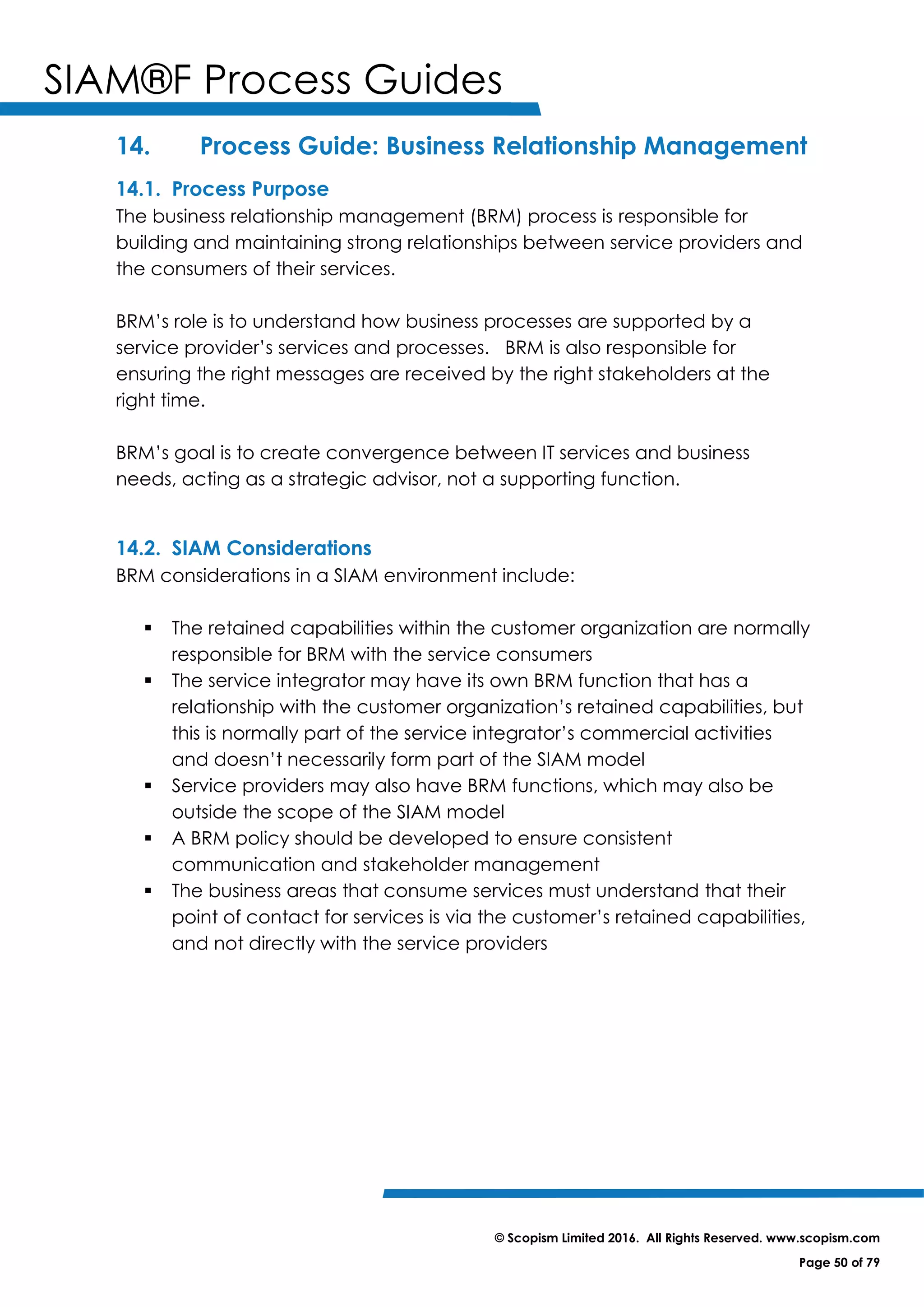 SIAM®F Process Guides
© Scopism Limited 2016. All Rights Reserved. www.scopism.com
Page 50 of 79
14. Process Guide: Business Relationship Management
14.1. Process Purpose
The business relationship management (BRM) process is responsible for
building and maintaining strong relationships between service providers and
the consumers of their services.
BRM’s role is to understand how business processes are supported by a
service provider’s services and processes. BRM is also responsible for
ensuring the right messages are received by the right stakeholders at the
right time.
BRM’s goal is to create convergence between IT services and business
needs, acting as a strategic advisor, not a supporting function.
14.2. SIAM Considerations
BRM considerations in a SIAM environment include:
 The retained capabilities within the customer organization are normally
responsible for BRM with the service consumers
 The service integrator may have its own BRM function that has a
relationship with the customer organization’s retained capabilities, but
this is normally part of the service integrator’s commercial activities
and doesn’t necessarily form part of the SIAM model
 Service providers may also have BRM functions, which may also be
outside the scope of the SIAM model
 A BRM policy should be developed to ensure consistent
communication and stakeholder management
 The business areas that consume services must understand that their
point of contact for services is via the customer’s retained capabilities,
and not directly with the service providers
 