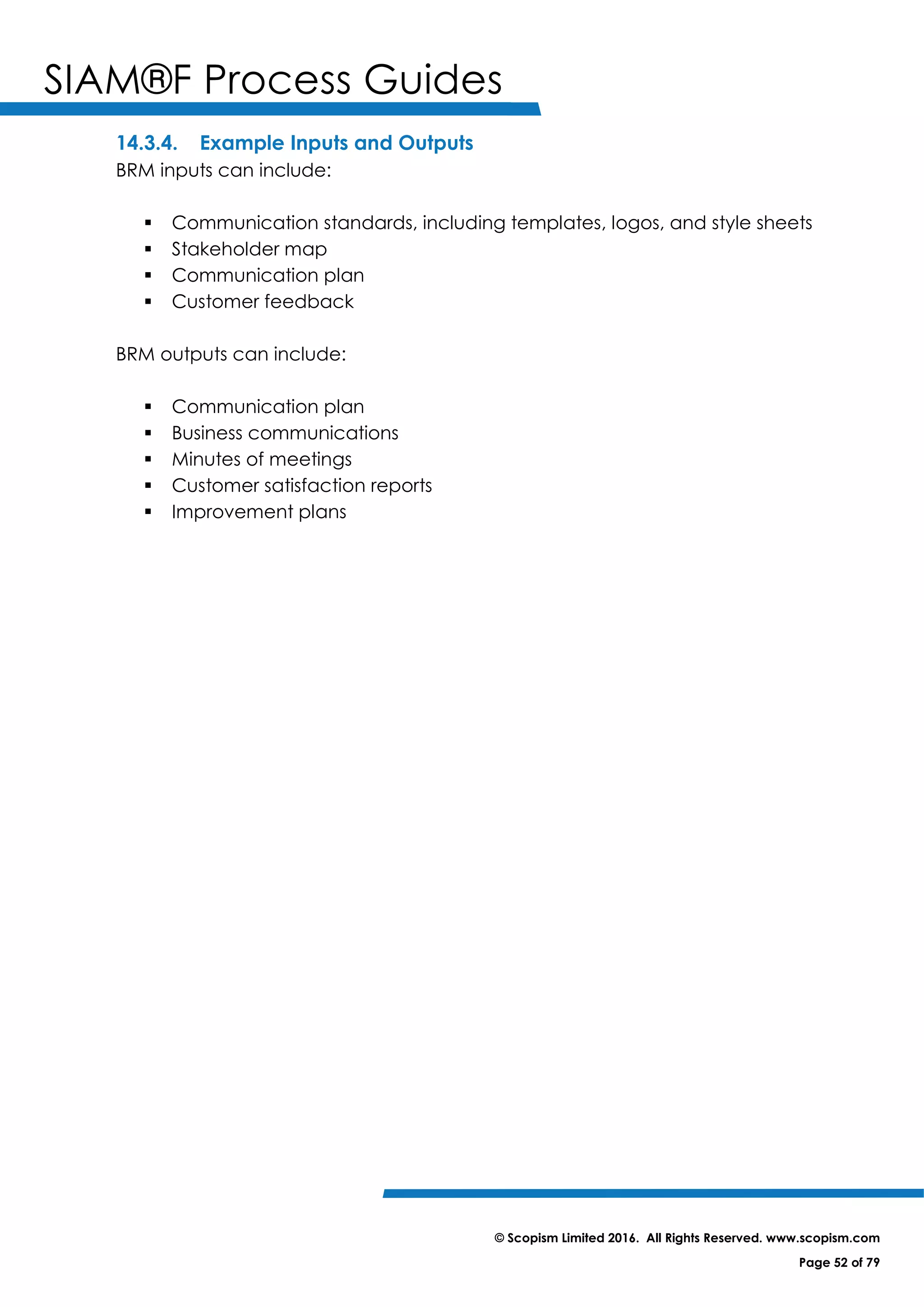 SIAM®F Process Guides
© Scopism Limited 2016. All Rights Reserved. www.scopism.com
Page 52 of 79
14.3.4. Example Inputs and Outputs
BRM inputs can include:
 Communication standards, including templates, logos, and style sheets
 Stakeholder map
 Communication plan
 Customer feedback
BRM outputs can include:
 Communication plan
 Business communications
 Minutes of meetings
 Customer satisfaction reports
 Improvement plans
 