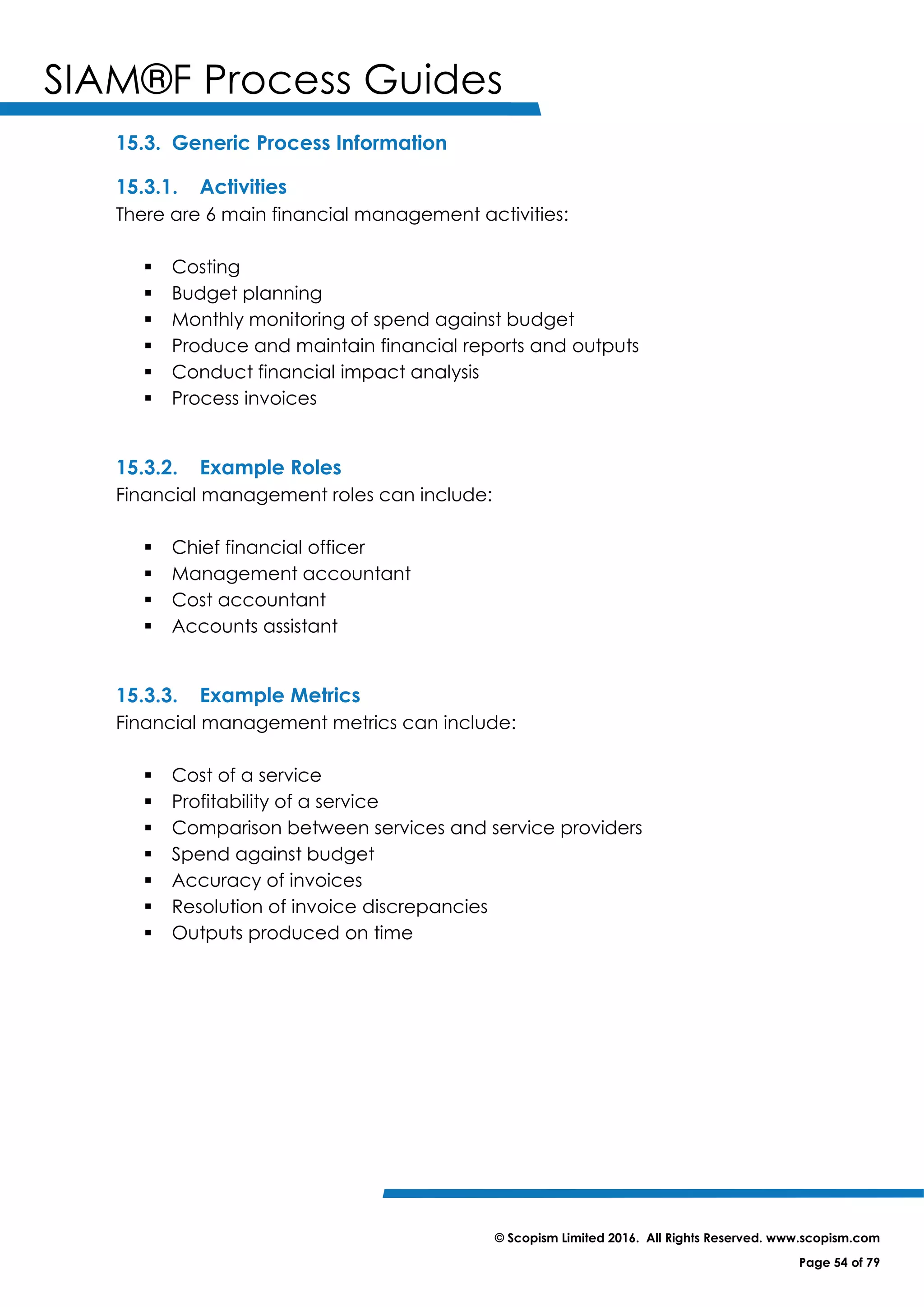 SIAM®F Process Guides
© Scopism Limited 2016. All Rights Reserved. www.scopism.com
Page 54 of 79
15.3. Generic Process Information
15.3.1. Activities
There are 6 main financial management activities:
 Costing
 Budget planning
 Monthly monitoring of spend against budget
 Produce and maintain financial reports and outputs
 Conduct financial impact analysis
 Process invoices
15.3.2. Example Roles
Financial management roles can include:
 Chief financial officer
 Management accountant
 Cost accountant
 Accounts assistant
15.3.3. Example Metrics
Financial management metrics can include:
 Cost of a service
 Profitability of a service
 Comparison between services and service providers
 Spend against budget
 Accuracy of invoices
 Resolution of invoice discrepancies
 Outputs produced on time
 