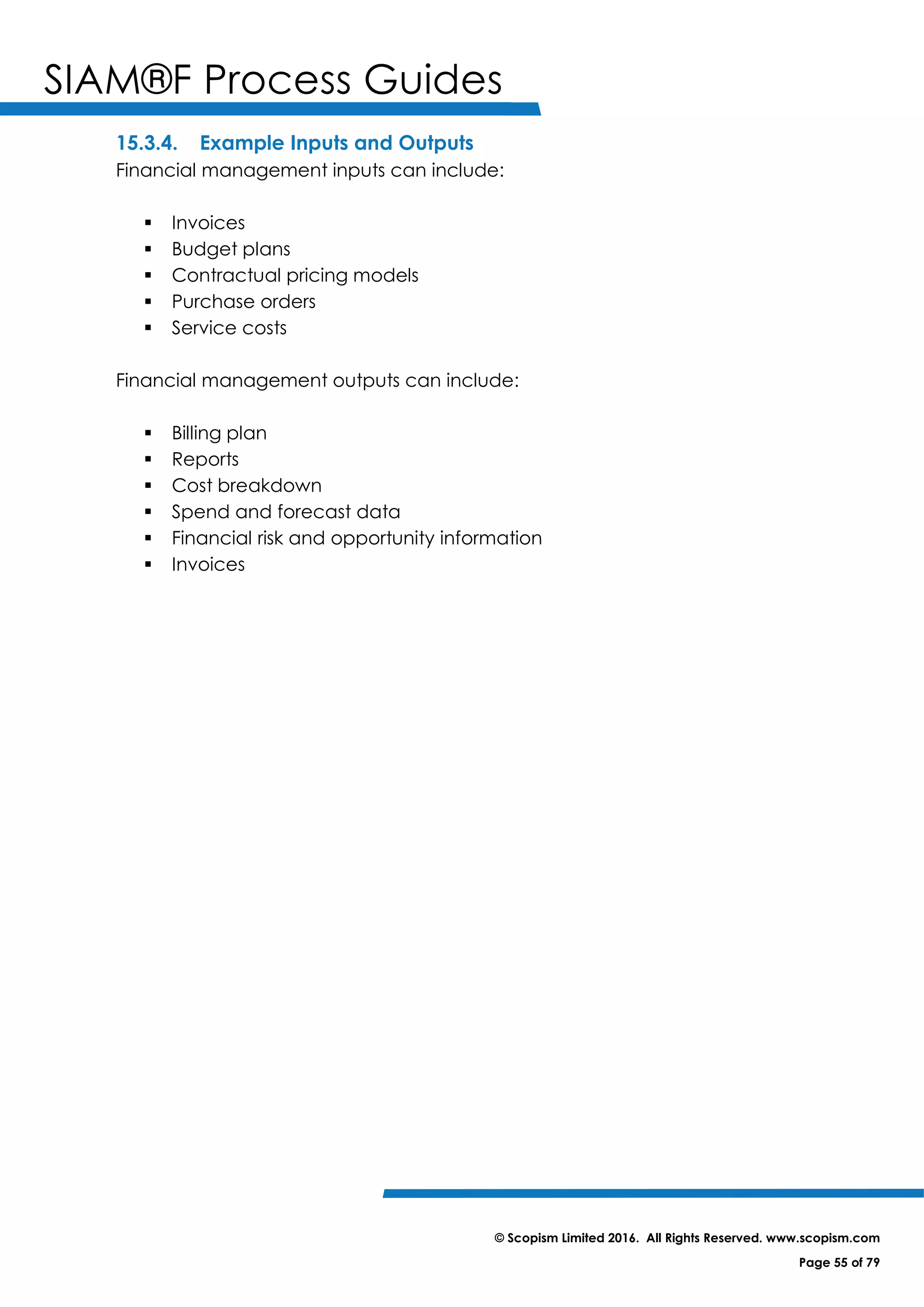 SIAM®F Process Guides
© Scopism Limited 2016. All Rights Reserved. www.scopism.com
Page 55 of 79
15.3.4. Example Inputs and Outputs
Financial management inputs can include:
 Invoices
 Budget plans
 Contractual pricing models
 Purchase orders
 Service costs
Financial management outputs can include:
 Billing plan
 Reports
 Cost breakdown
 Spend and forecast data
 Financial risk and opportunity information
 Invoices
 
