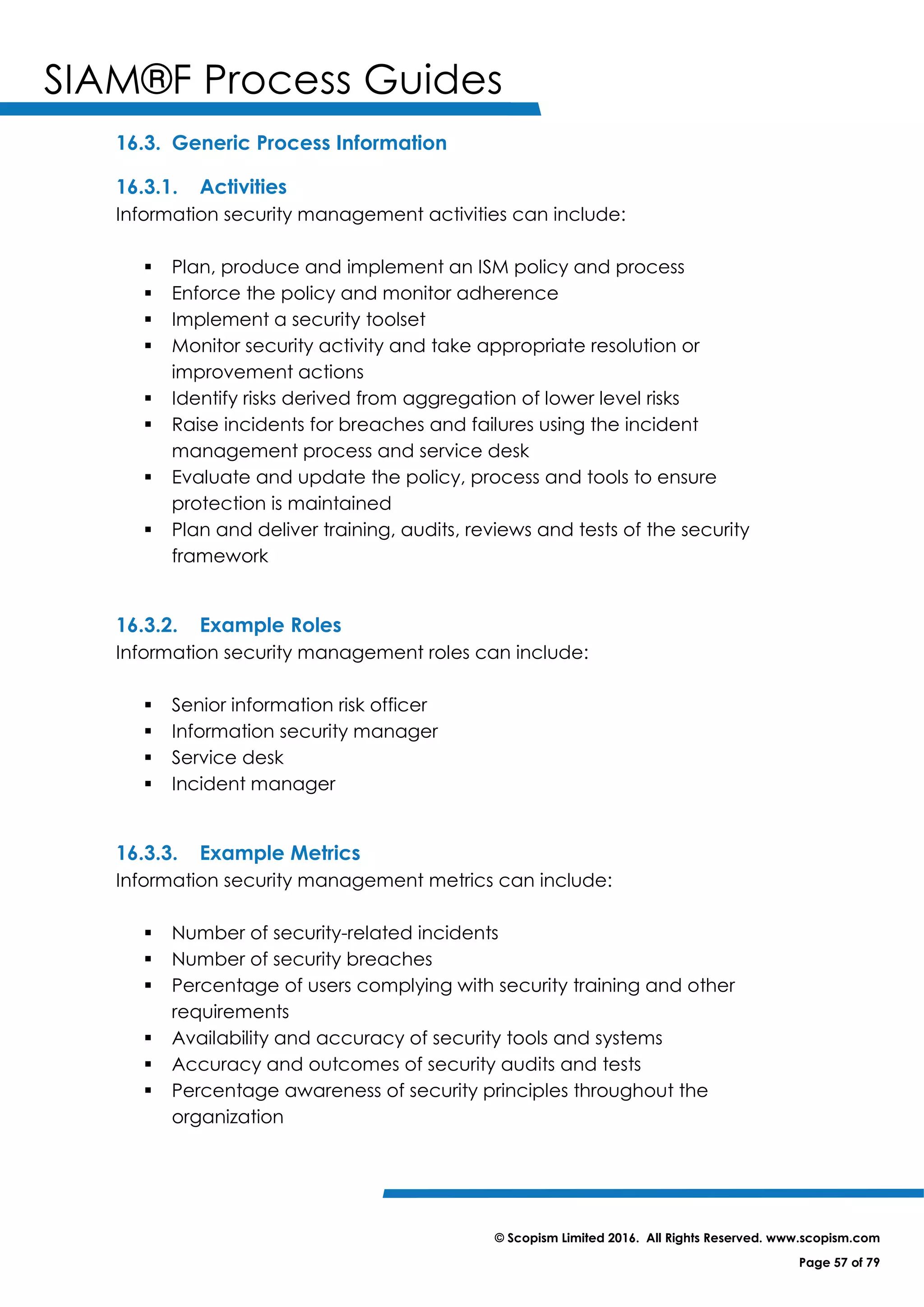 SIAM®F Process Guides
© Scopism Limited 2016. All Rights Reserved. www.scopism.com
Page 57 of 79
16.3. Generic Process Information
16.3.1. Activities
Information security management activities can include:
 Plan, produce and implement an ISM policy and process
 Enforce the policy and monitor adherence
 Implement a security toolset
 Monitor security activity and take appropriate resolution or
improvement actions
 Identify risks derived from aggregation of lower level risks
 Raise incidents for breaches and failures using the incident
management process and service desk
 Evaluate and update the policy, process and tools to ensure
protection is maintained
 Plan and deliver training, audits, reviews and tests of the security
framework
16.3.2. Example Roles
Information security management roles can include:
 Senior information risk officer
 Information security manager
 Service desk
 Incident manager
16.3.3. Example Metrics
Information security management metrics can include:
 Number of security-related incidents
 Number of security breaches
 Percentage of users complying with security training and other
requirements
 Availability and accuracy of security tools and systems
 Accuracy and outcomes of security audits and tests
 Percentage awareness of security principles throughout the
organization
 
