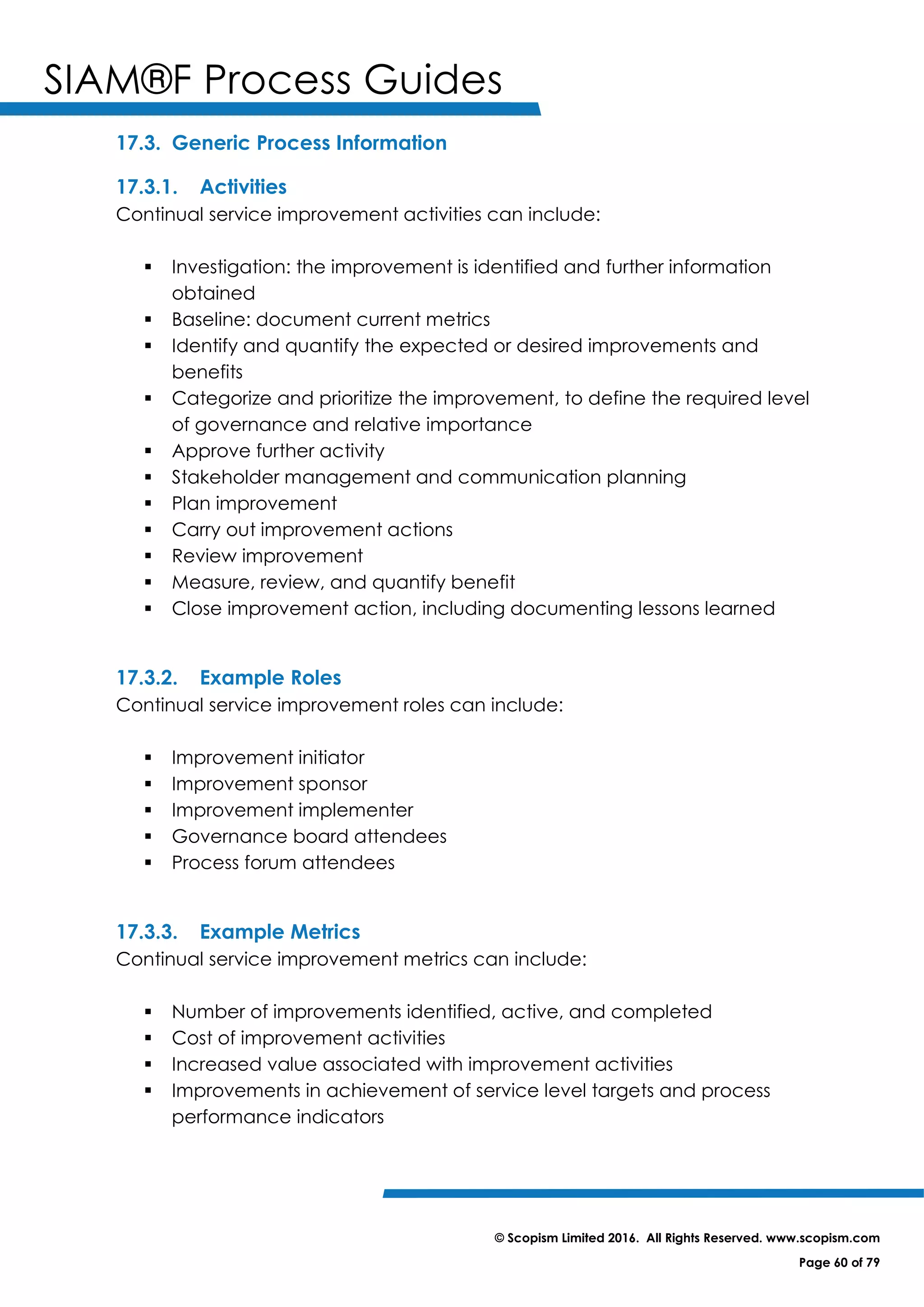 SIAM®F Process Guides
© Scopism Limited 2016. All Rights Reserved. www.scopism.com
Page 60 of 79
17.3. Generic Process Information
17.3.1. Activities
Continual service improvement activities can include:
 Investigation: the improvement is identified and further information
obtained
 Baseline: document current metrics
 Identify and quantify the expected or desired improvements and
benefits
 Categorize and prioritize the improvement, to define the required level
of governance and relative importance
 Approve further activity
 Stakeholder management and communication planning
 Plan improvement
 Carry out improvement actions
 Review improvement
 Measure, review, and quantify benefit
 Close improvement action, including documenting lessons learned
17.3.2. Example Roles
Continual service improvement roles can include:
 Improvement initiator
 Improvement sponsor
 Improvement implementer
 Governance board attendees
 Process forum attendees
17.3.3. Example Metrics
Continual service improvement metrics can include:
 Number of improvements identified, active, and completed
 Cost of improvement activities
 Increased value associated with improvement activities
 Improvements in achievement of service level targets and process
performance indicators
 