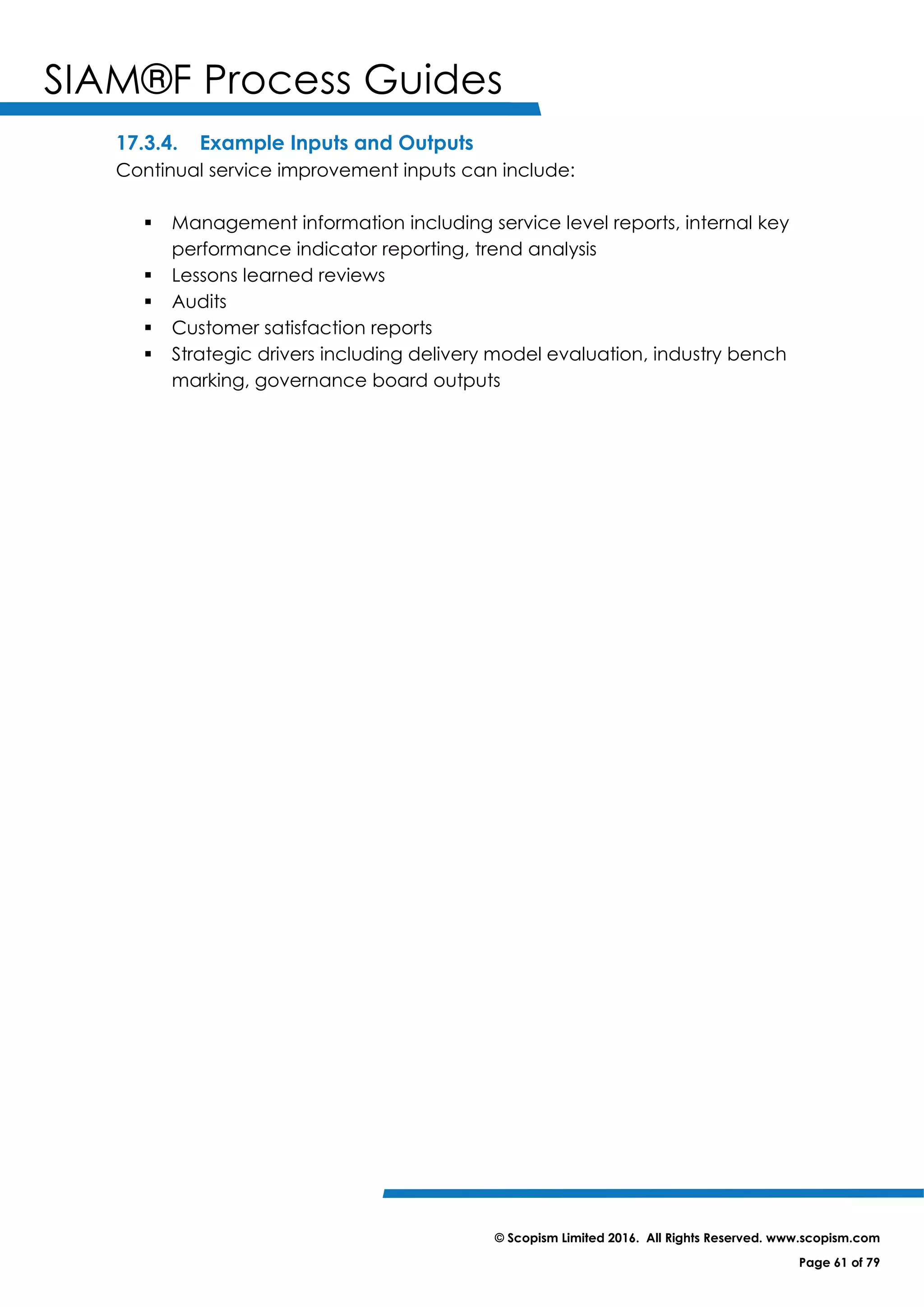 SIAM®F Process Guides
© Scopism Limited 2016. All Rights Reserved. www.scopism.com
Page 61 of 79
17.3.4. Example Inputs and Outputs
Continual service improvement inputs can include:
 Management information including service level reports, internal key
performance indicator reporting, trend analysis
 Lessons learned reviews
 Audits
 Customer satisfaction reports
 Strategic drivers including delivery model evaluation, industry bench
marking, governance board outputs
 