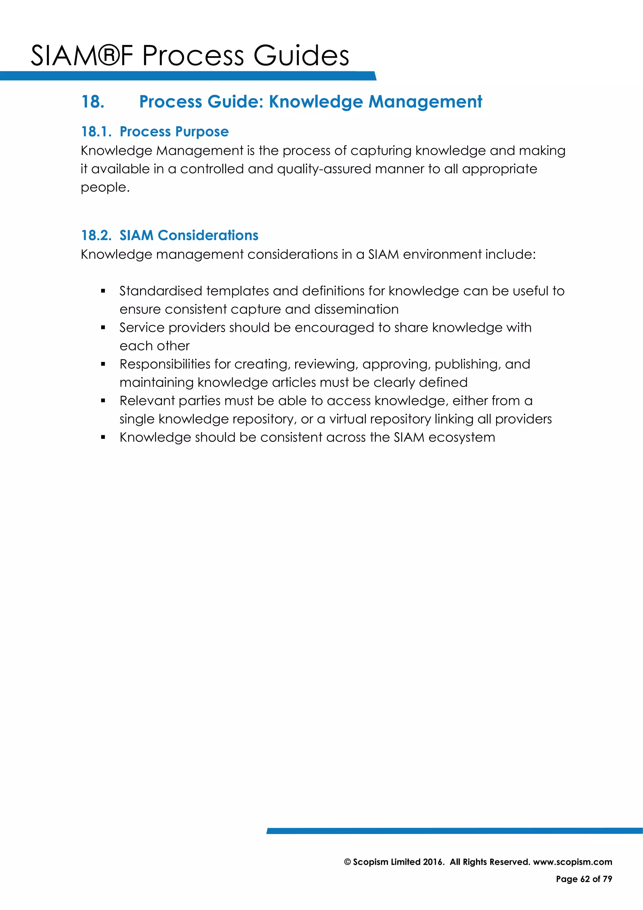 SIAM®F Process Guides
© Scopism Limited 2016. All Rights Reserved. www.scopism.com
Page 62 of 79
18. Process Guide: Knowledge Management
18.1. Process Purpose
Knowledge Management is the process of capturing knowledge and making
it available in a controlled and quality-assured manner to all appropriate
people.
18.2. SIAM Considerations
Knowledge management considerations in a SIAM environment include:
 Standardised templates and definitions for knowledge can be useful to
ensure consistent capture and dissemination
 Service providers should be encouraged to share knowledge with
each other
 Responsibilities for creating, reviewing, approving, publishing, and
maintaining knowledge articles must be clearly defined
 Relevant parties must be able to access knowledge, either from a
single knowledge repository, or a virtual repository linking all providers
 Knowledge should be consistent across the SIAM ecosystem
 