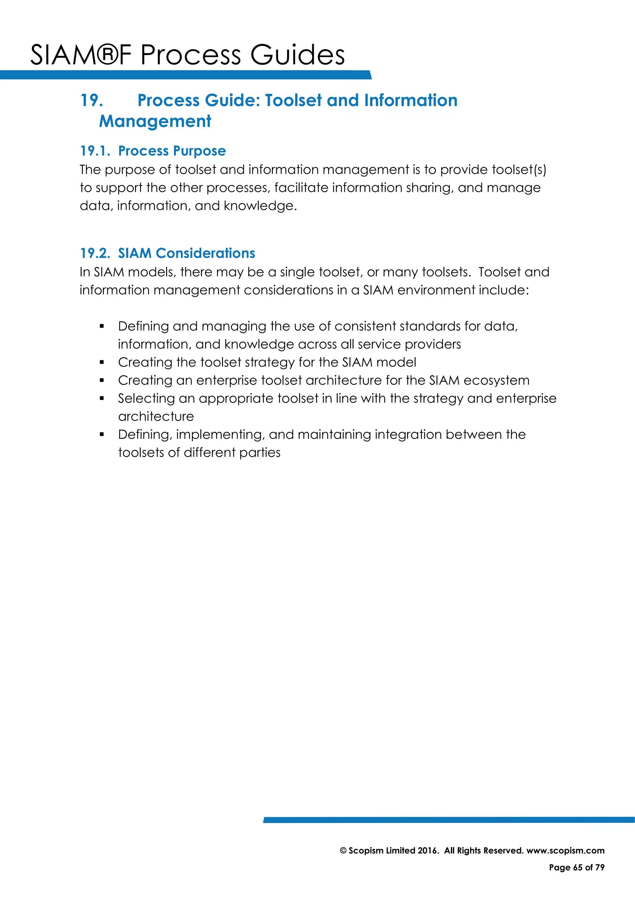 SIAM®F Process Guides
© Scopism Limited 2016. All Rights Reserved. www.scopism.com
Page 65 of 79
19. Process Guide: Toolset and Information
Management
19.1. Process Purpose
The purpose of toolset and information management is to provide toolset(s)
to support the other processes, facilitate information sharing, and manage
data, information, and knowledge.
19.2. SIAM Considerations
In SIAM models, there may be a single toolset, or many toolsets. Toolset and
information management considerations in a SIAM environment include:
 Defining and managing the use of consistent standards for data,
information, and knowledge across all service providers
 Creating the toolset strategy for the SIAM model
 Creating an enterprise toolset architecture for the SIAM ecosystem
 Selecting an appropriate toolset in line with the strategy and enterprise
architecture
 Defining, implementing, and maintaining integration between the
toolsets of different parties
 
