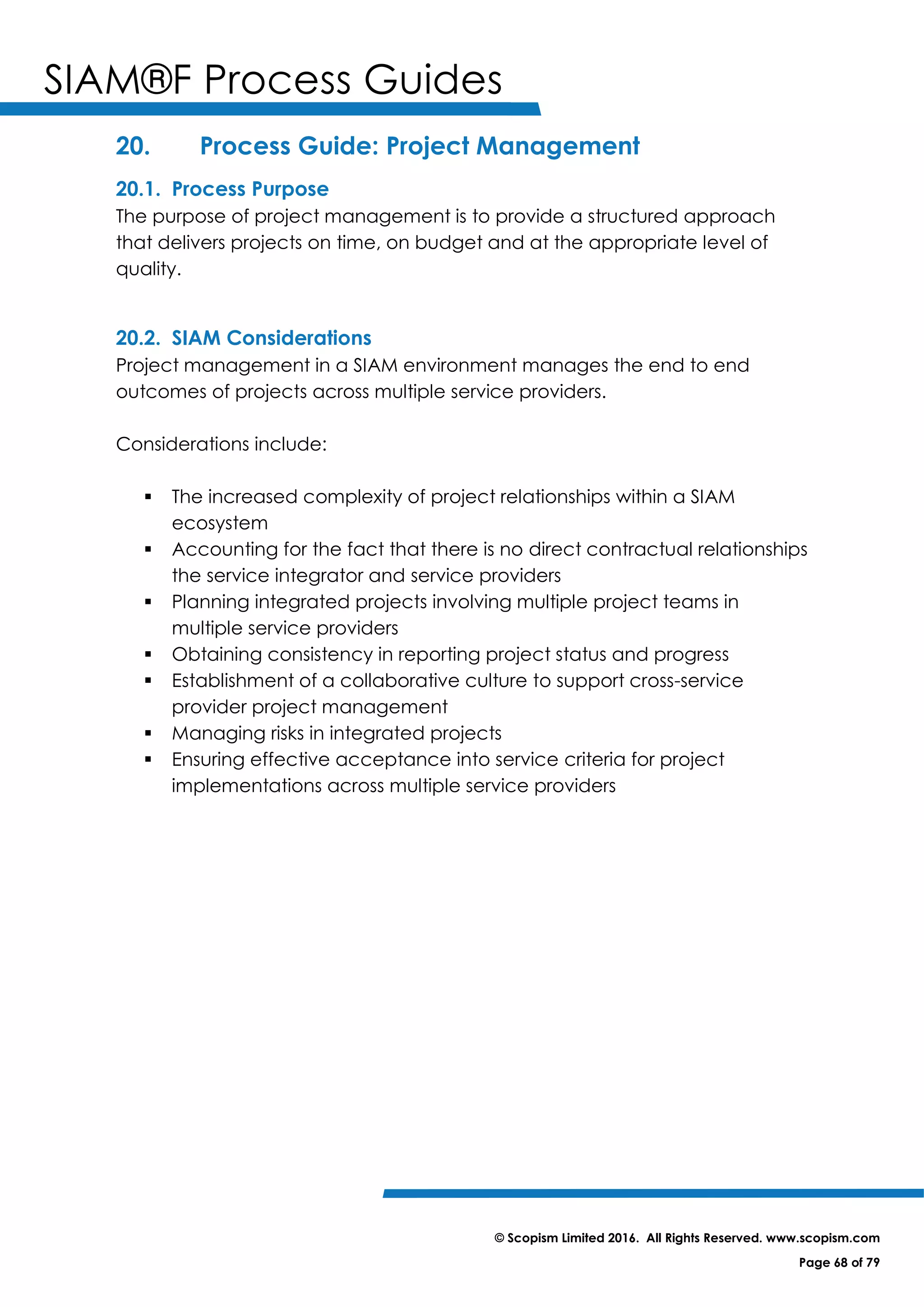 SIAM®F Process Guides
© Scopism Limited 2016. All Rights Reserved. www.scopism.com
Page 68 of 79
20. Process Guide: Project Management
20.1. Process Purpose
The purpose of project management is to provide a structured approach
that delivers projects on time, on budget and at the appropriate level of
quality.
20.2. SIAM Considerations
Project management in a SIAM environment manages the end to end
outcomes of projects across multiple service providers.
Considerations include:
 The increased complexity of project relationships within a SIAM
ecosystem
 Accounting for the fact that there is no direct contractual relationships
the service integrator and service providers
 Planning integrated projects involving multiple project teams in
multiple service providers
 Obtaining consistency in reporting project status and progress
 Establishment of a collaborative culture to support cross-service
provider project management
 Managing risks in integrated projects
 Ensuring effective acceptance into service criteria for project
implementations across multiple service providers
 