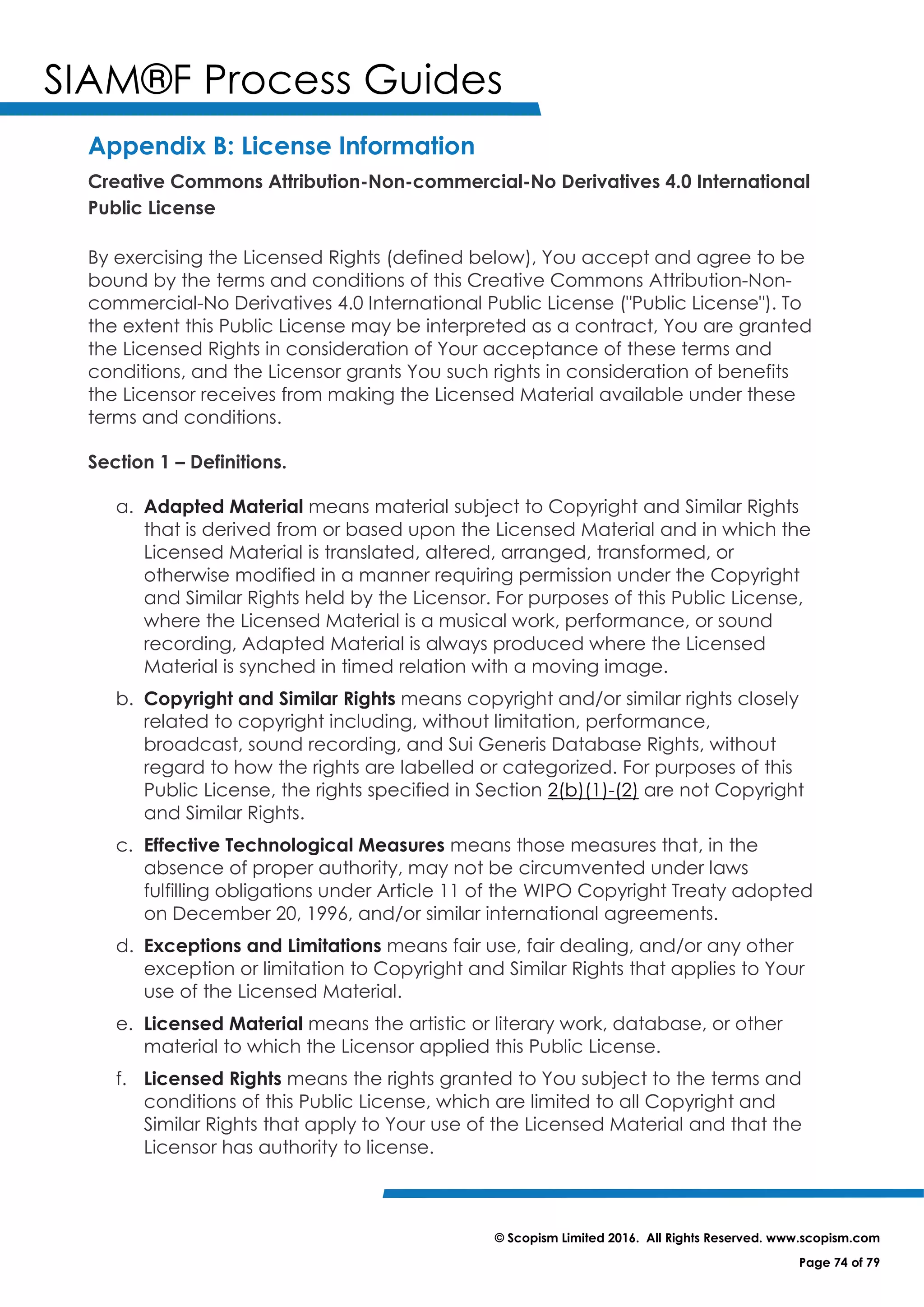 SIAM®F Process Guides
© Scopism Limited 2016. All Rights Reserved. www.scopism.com
Page 74 of 79
Appendix B: License Information
Creative Commons Attribution-Non-commercial-No Derivatives 4.0 International
Public License
By exercising the Licensed Rights (defined below), You accept and agree to be
bound by the terms and conditions of this Creative Commons Attribution-Non-
commercial-No Derivatives 4.0 International Public License ("Public License"). To
the extent this Public License may be interpreted as a contract, You are granted
the Licensed Rights in consideration of Your acceptance of these terms and
conditions, and the Licensor grants You such rights in consideration of benefits
the Licensor receives from making the Licensed Material available under these
terms and conditions.
Section 1 – Definitions.
a. Adapted Material means material subject to Copyright and Similar Rights
that is derived from or based upon the Licensed Material and in which the
Licensed Material is translated, altered, arranged, transformed, or
otherwise modified in a manner requiring permission under the Copyright
and Similar Rights held by the Licensor. For purposes of this Public License,
where the Licensed Material is a musical work, performance, or sound
recording, Adapted Material is always produced where the Licensed
Material is synched in timed relation with a moving image.
b. Copyright and Similar Rights means copyright and/or similar rights closely
related to copyright including, without limitation, performance,
broadcast, sound recording, and Sui Generis Database Rights, without
regard to how the rights are labelled or categorized. For purposes of this
Public License, the rights specified in Section 2(b)(1)-(2) are not Copyright
and Similar Rights.
c. Effective Technological Measures means those measures that, in the
absence of proper authority, may not be circumvented under laws
fulfilling obligations under Article 11 of the WIPO Copyright Treaty adopted
on December 20, 1996, and/or similar international agreements.
d. Exceptions and Limitations means fair use, fair dealing, and/or any other
exception or limitation to Copyright and Similar Rights that applies to Your
use of the Licensed Material.
e. Licensed Material means the artistic or literary work, database, or other
material to which the Licensor applied this Public License.
f. Licensed Rights means the rights granted to You subject to the terms and
conditions of this Public License, which are limited to all Copyright and
Similar Rights that apply to Your use of the Licensed Material and that the
Licensor has authority to license.
 
