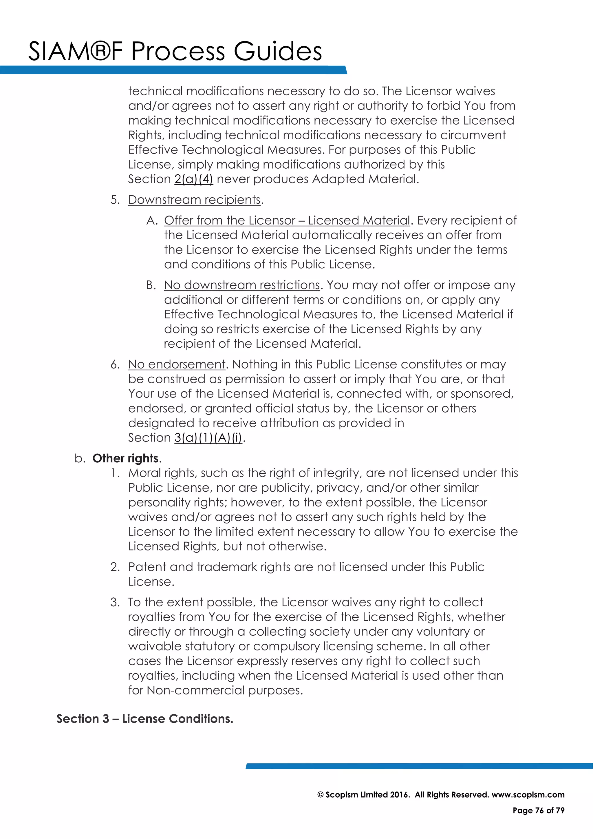 SIAM®F Process Guides
© Scopism Limited 2016. All Rights Reserved. www.scopism.com
Page 76 of 79
technical modifications necessary to do so. The Licensor waives
and/or agrees not to assert any right or authority to forbid You from
making technical modifications necessary to exercise the Licensed
Rights, including technical modifications necessary to circumvent
Effective Technological Measures. For purposes of this Public
License, simply making modifications authorized by this
Section 2(a)(4) never produces Adapted Material.
5. Downstream recipients.
A. Offer from the Licensor – Licensed Material. Every recipient of
the Licensed Material automatically receives an offer from
the Licensor to exercise the Licensed Rights under the terms
and conditions of this Public License.
B. No downstream restrictions. You may not offer or impose any
additional or different terms or conditions on, or apply any
Effective Technological Measures to, the Licensed Material if
doing so restricts exercise of the Licensed Rights by any
recipient of the Licensed Material.
6. No endorsement. Nothing in this Public License constitutes or may
be construed as permission to assert or imply that You are, or that
Your use of the Licensed Material is, connected with, or sponsored,
endorsed, or granted official status by, the Licensor or others
designated to receive attribution as provided in
Section 3(a)(1)(A)(i).
b. Other rights.
1. Moral rights, such as the right of integrity, are not licensed under this
Public License, nor are publicity, privacy, and/or other similar
personality rights; however, to the extent possible, the Licensor
waives and/or agrees not to assert any such rights held by the
Licensor to the limited extent necessary to allow You to exercise the
Licensed Rights, but not otherwise.
2. Patent and trademark rights are not licensed under this Public
License.
3. To the extent possible, the Licensor waives any right to collect
royalties from You for the exercise of the Licensed Rights, whether
directly or through a collecting society under any voluntary or
waivable statutory or compulsory licensing scheme. In all other
cases the Licensor expressly reserves any right to collect such
royalties, including when the Licensed Material is used other than
for Non-commercial purposes.
Section 3 – License Conditions.
 