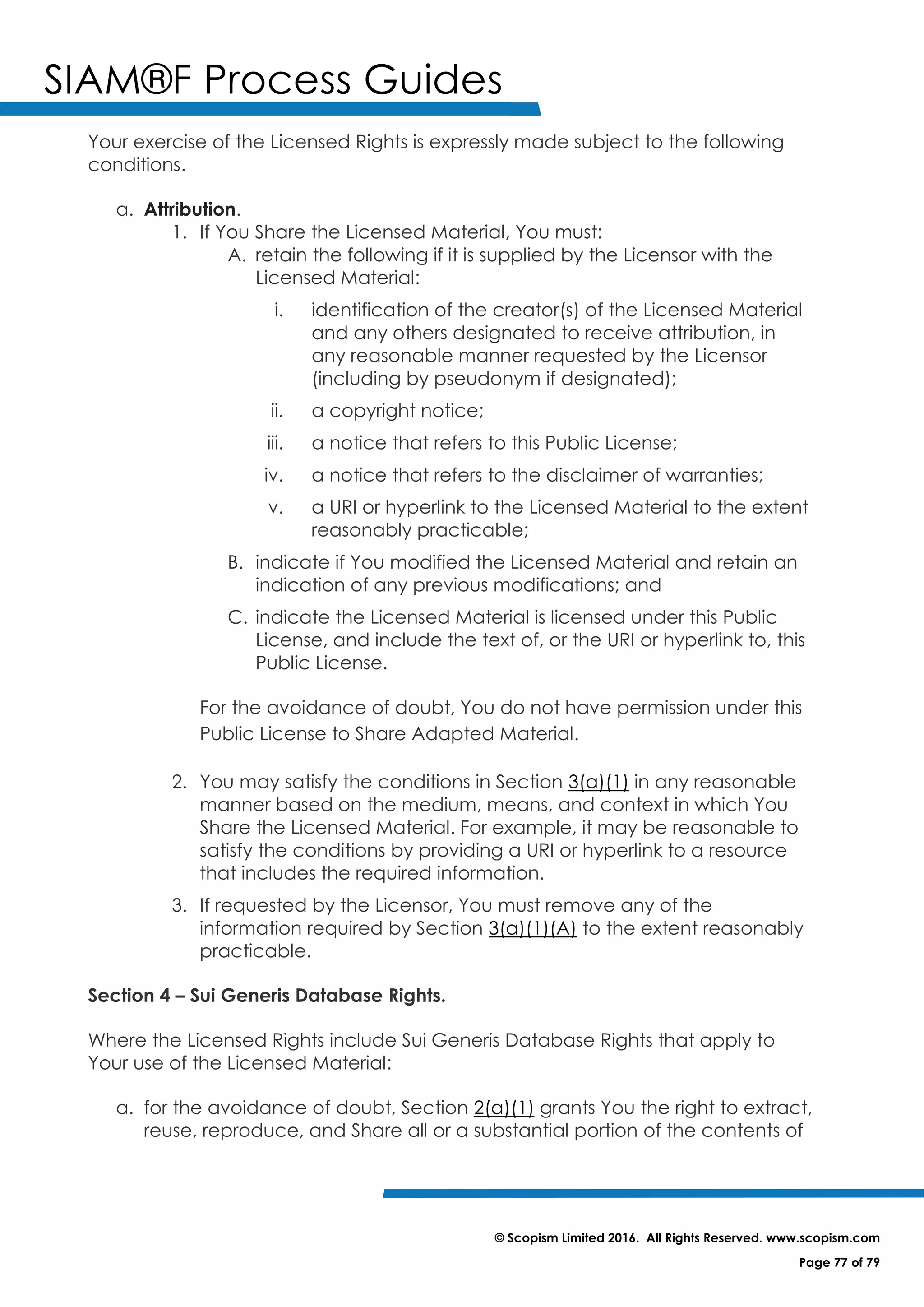 SIAM®F Process Guides
© Scopism Limited 2016. All Rights Reserved. www.scopism.com
Page 77 of 79
Your exercise of the Licensed Rights is expressly made subject to the following
conditions.
a. Attribution.
1. If You Share the Licensed Material, You must:
A. retain the following if it is supplied by the Licensor with the
Licensed Material:
i. identification of the creator(s) of the Licensed Material
and any others designated to receive attribution, in
any reasonable manner requested by the Licensor
(including by pseudonym if designated);
ii. a copyright notice;
iii. a notice that refers to this Public License;
iv. a notice that refers to the disclaimer of warranties;
v. a URI or hyperlink to the Licensed Material to the extent
reasonably practicable;
B. indicate if You modified the Licensed Material and retain an
indication of any previous modifications; and
C. indicate the Licensed Material is licensed under this Public
License, and include the text of, or the URI or hyperlink to, this
Public License.
For the avoidance of doubt, You do not have permission under this
Public License to Share Adapted Material.
2. You may satisfy the conditions in Section 3(a)(1) in any reasonable
manner based on the medium, means, and context in which You
Share the Licensed Material. For example, it may be reasonable to
satisfy the conditions by providing a URI or hyperlink to a resource
that includes the required information.
3. If requested by the Licensor, You must remove any of the
information required by Section 3(a)(1)(A) to the extent reasonably
practicable.
Section 4 – Sui Generis Database Rights.
Where the Licensed Rights include Sui Generis Database Rights that apply to
Your use of the Licensed Material:
a. for the avoidance of doubt, Section 2(a)(1) grants You the right to extract,
reuse, reproduce, and Share all or a substantial portion of the contents of
 