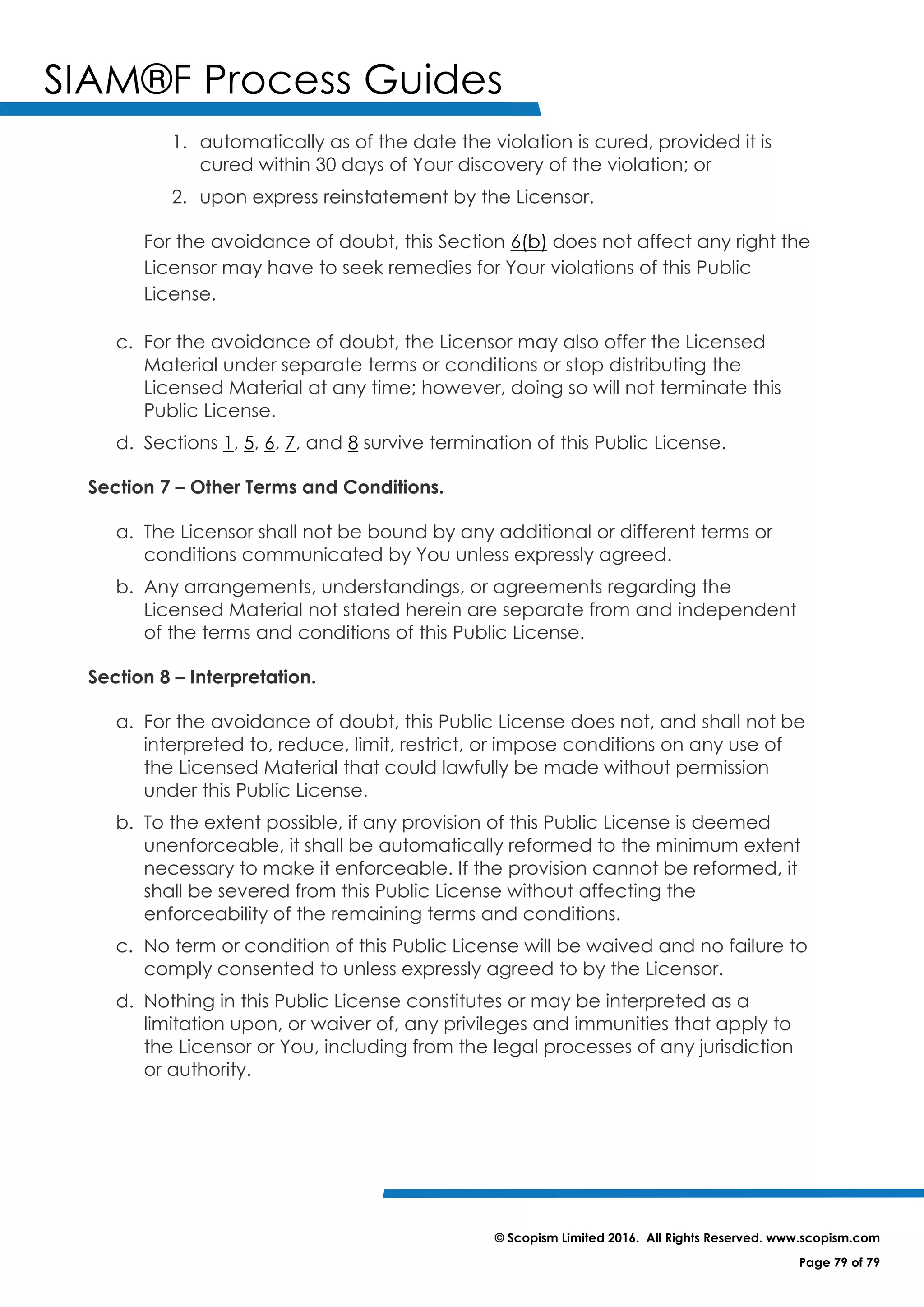 SIAM®F Process Guides
© Scopism Limited 2016. All Rights Reserved. www.scopism.com
Page 79 of 79
1. automatically as of the date the violation is cured, provided it is
cured within 30 days of Your discovery of the violation; or
2. upon express reinstatement by the Licensor.
For the avoidance of doubt, this Section 6(b) does not affect any right the
Licensor may have to seek remedies for Your violations of this Public
License.
c. For the avoidance of doubt, the Licensor may also offer the Licensed
Material under separate terms or conditions or stop distributing the
Licensed Material at any time; however, doing so will not terminate this
Public License.
d. Sections 1, 5, 6, 7, and 8 survive termination of this Public License.
Section 7 – Other Terms and Conditions.
a. The Licensor shall not be bound by any additional or different terms or
conditions communicated by You unless expressly agreed.
b. Any arrangements, understandings, or agreements regarding the
Licensed Material not stated herein are separate from and independent
of the terms and conditions of this Public License.
Section 8 – Interpretation.
a. For the avoidance of doubt, this Public License does not, and shall not be
interpreted to, reduce, limit, restrict, or impose conditions on any use of
the Licensed Material that could lawfully be made without permission
under this Public License.
b. To the extent possible, if any provision of this Public License is deemed
unenforceable, it shall be automatically reformed to the minimum extent
necessary to make it enforceable. If the provision cannot be reformed, it
shall be severed from this Public License without affecting the
enforceability of the remaining terms and conditions.
c. No term or condition of this Public License will be waived and no failure to
comply consented to unless expressly agreed to by the Licensor.
d. Nothing in this Public License constitutes or may be interpreted as a
limitation upon, or waiver of, any privileges and immunities that apply to
the Licensor or You, including from the legal processes of any jurisdiction
or authority.
 