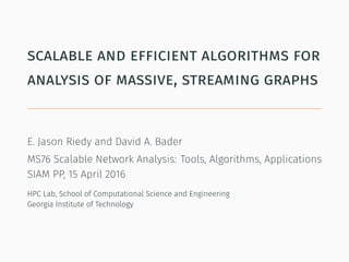 scalable and efficient algorithms for
analysis of massive, streaming graphs
E. Jason Riedy and David A. Bader
MS76 Scalable Network Analysis: Tools, Algorithms, Applications
SIAM PP, 15 April 2016
HPC Lab, School of Computational Science and Engineering
Georgia Institute of Technology
 