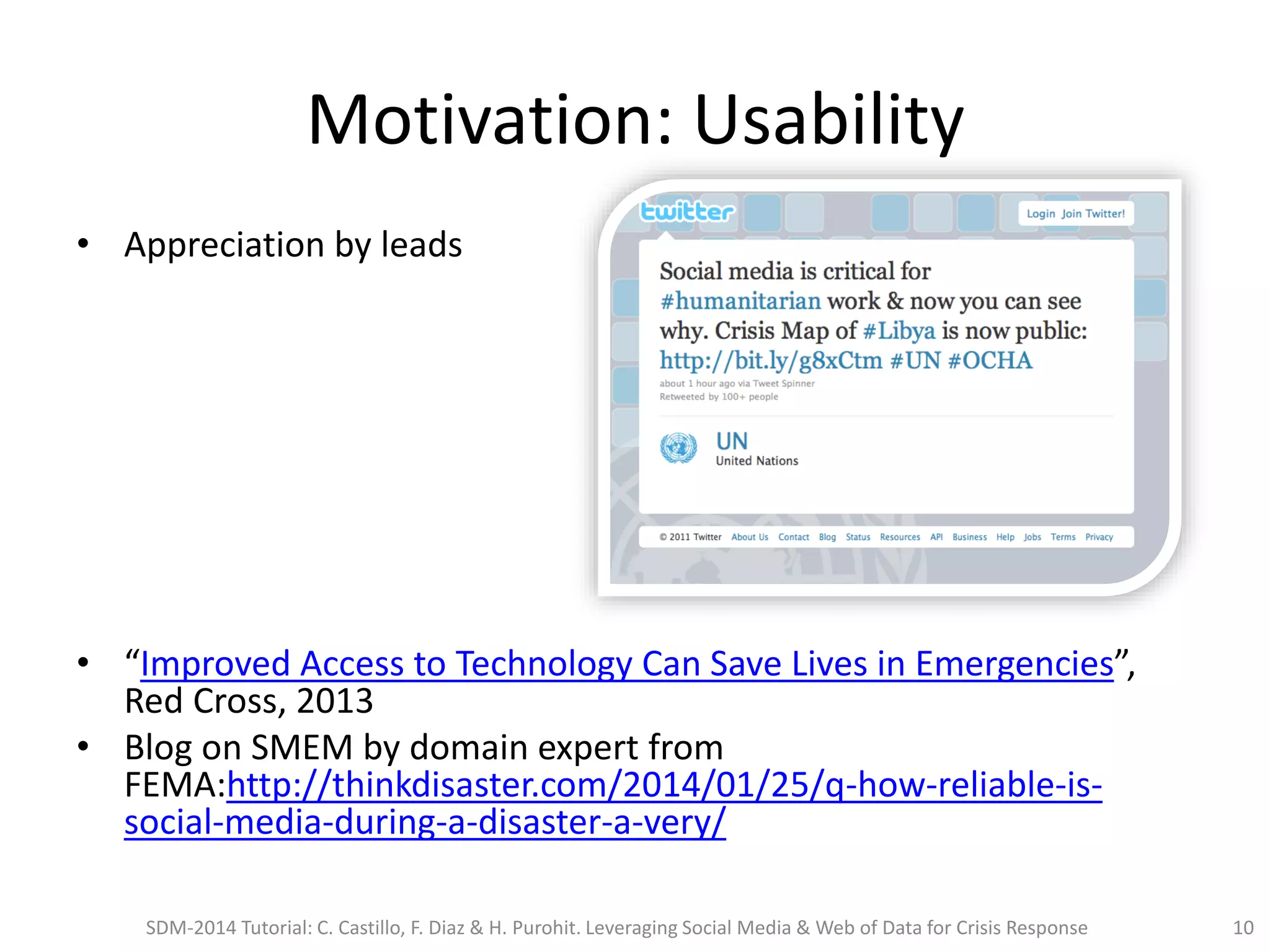 Motivation: Usability
• Appreciation by leads
• “Improved Access to Technology Can Save Lives in Emergencies”,
Red Cross, 2013
• Blog on SMEM by domain expert from
FEMA:http://thinkdisaster.com/2014/01/25/q-how-reliable-is-
social-media-during-a-disaster-a-very/
SDM-2014 Tutorial: C. Castillo, F. Diaz & H. Purohit. Leveraging Social Media & Web of Data for Crisis Response 10
 
