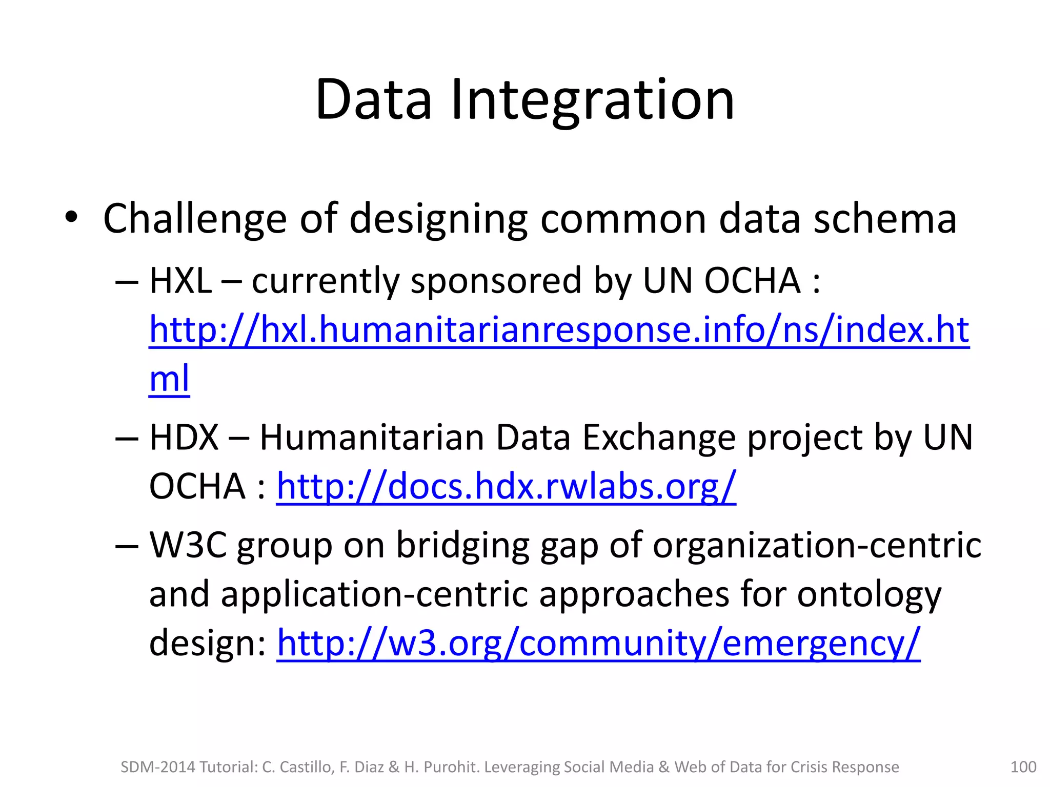 Data Integration
• Challenge of designing common data schema
– HXL – currently sponsored by UN OCHA :
http://hxl.humanitarianresponse.info/ns/index.ht
ml
– HDX – Humanitarian Data Exchange project by UN
OCHA : http://docs.hdx.rwlabs.org/
– W3C group on bridging gap of organization-centric
and application-centric approaches for ontology
design: http://w3.org/community/emergency/
SDM-2014 Tutorial: C. Castillo, F. Diaz & H. Purohit. Leveraging Social Media & Web of Data for Crisis Response 100
 