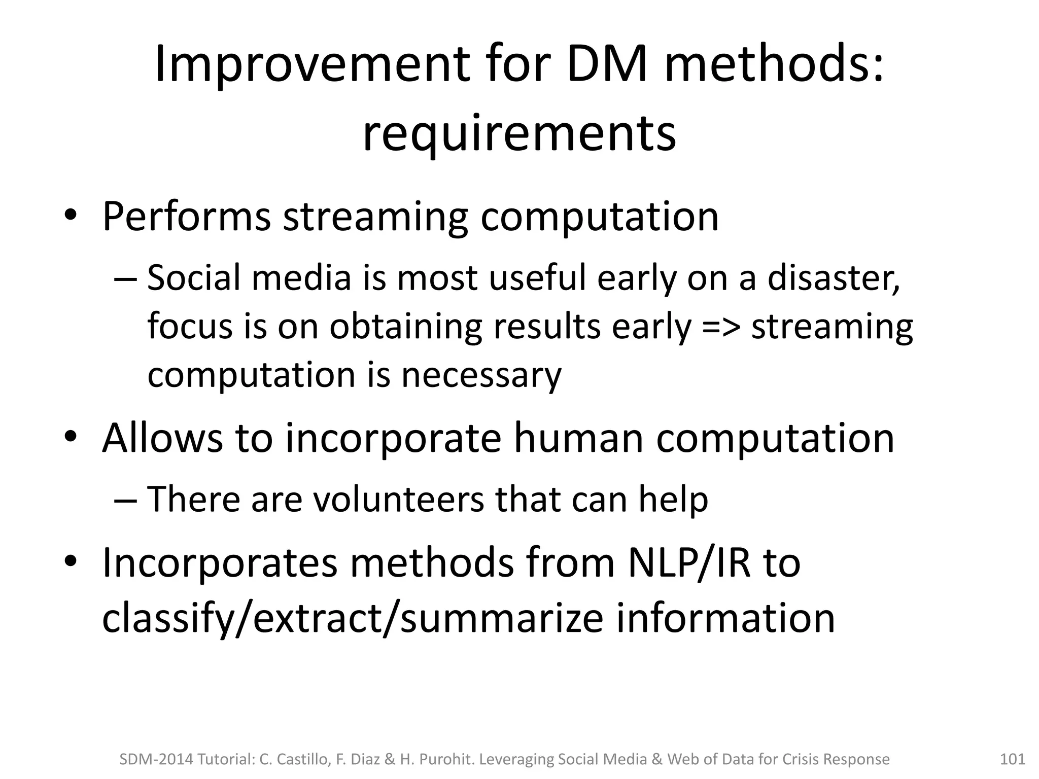 Improvement for DM methods:
requirements
• Performs streaming computation
– Social media is most useful early on a disaster,
focus is on obtaining results early => streaming
computation is necessary
• Allows to incorporate human computation
– There are volunteers that can help
• Incorporates methods from NLP/IR to
classify/extract/summarize information
SDM-2014 Tutorial: C. Castillo, F. Diaz & H. Purohit. Leveraging Social Media & Web of Data for Crisis Response 101
 