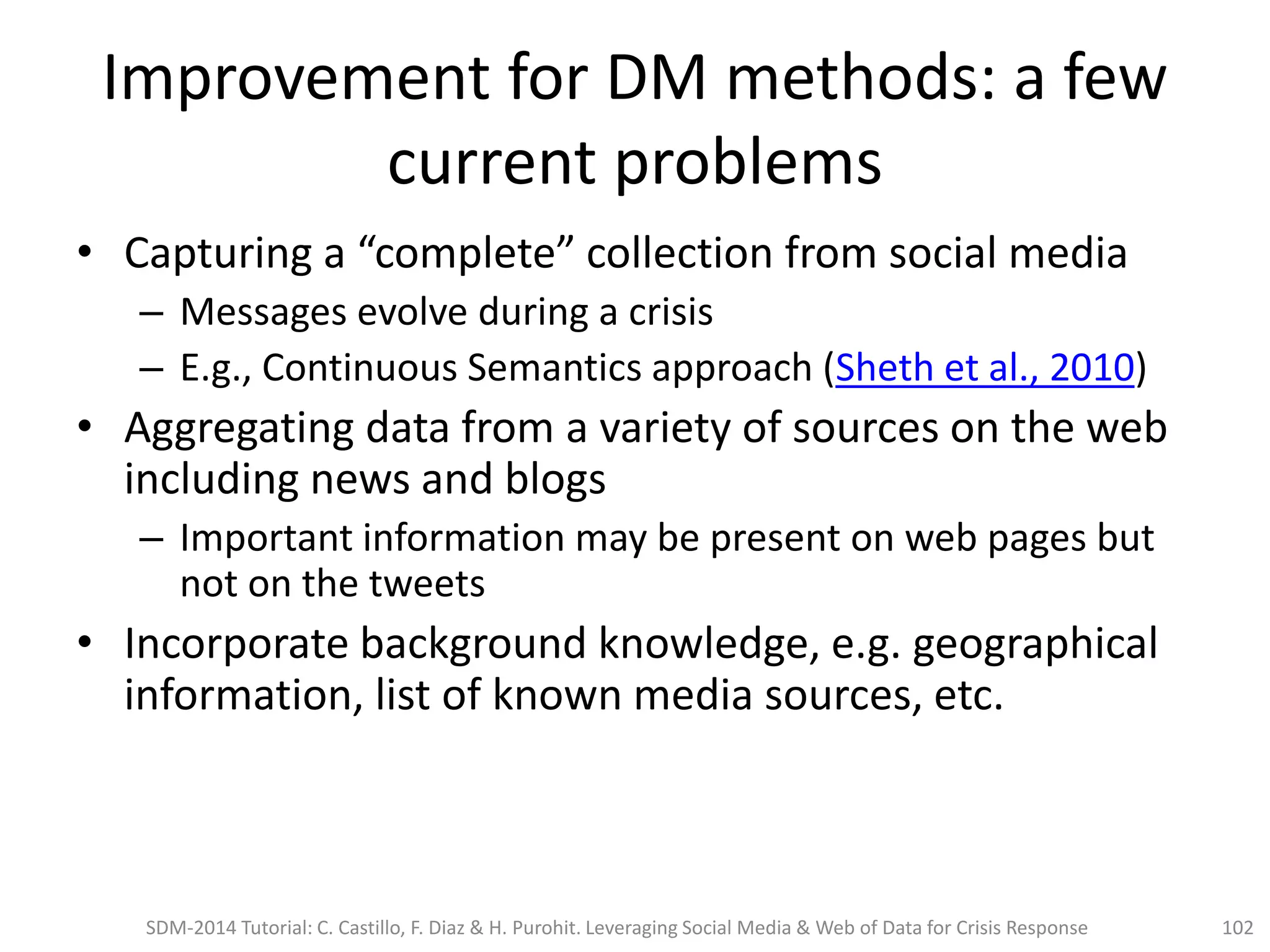 Improvement for DM methods: a few
current problems
• Capturing a “complete” collection from social media
– Messages evolve during a crisis
– E.g., Continuous Semantics approach (Sheth et al., 2010)
• Aggregating data from a variety of sources on the web
including news and blogs
– Important information may be present on web pages but
not on the tweets
• Incorporate background knowledge, e.g. geographical
information, list of known media sources, etc.
SDM-2014 Tutorial: C. Castillo, F. Diaz & H. Purohit. Leveraging Social Media & Web of Data for Crisis Response 102
 