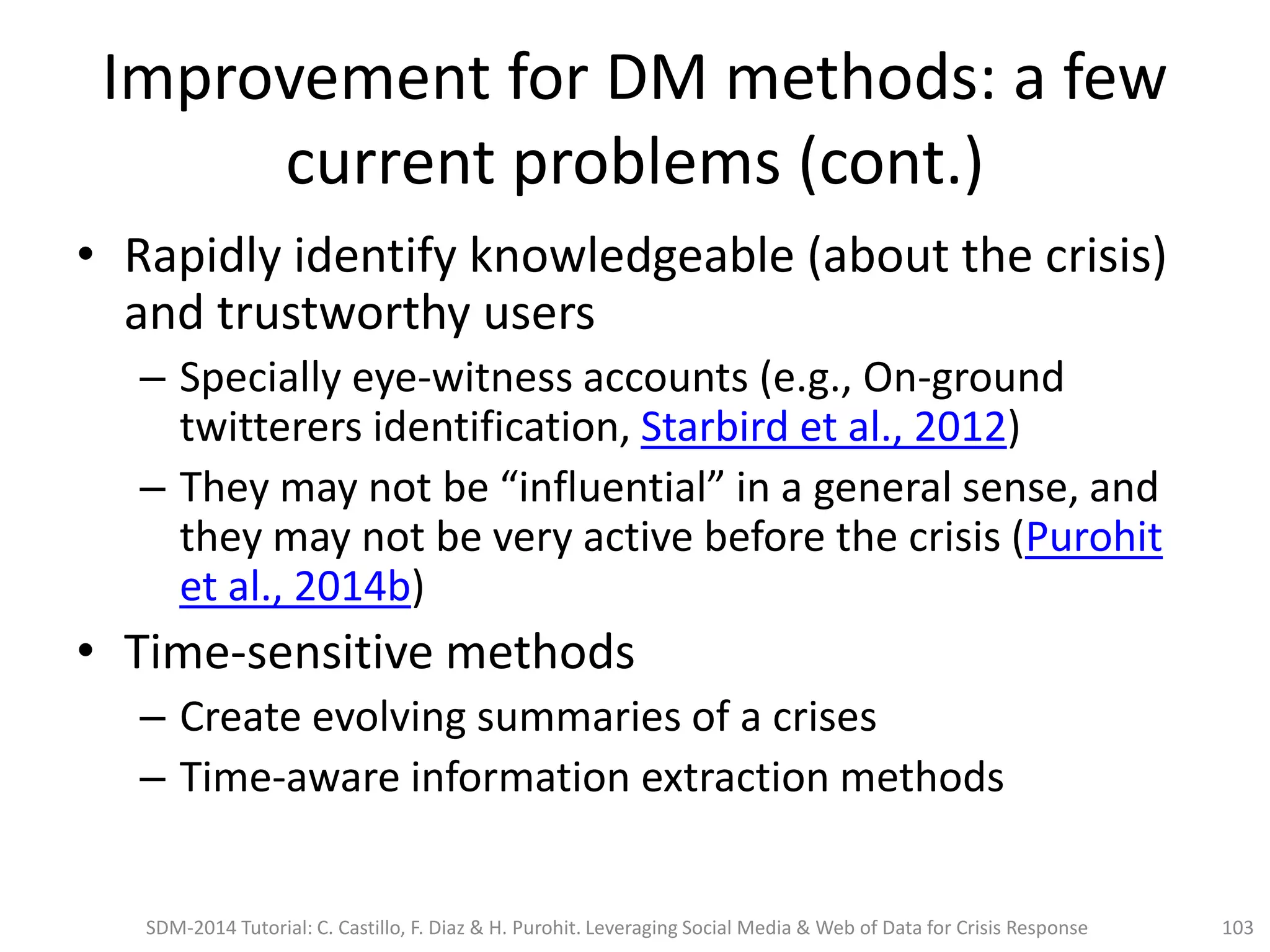 Improvement for DM methods: a few
current problems (cont.)
• Rapidly identify knowledgeable (about the crisis)
and trustworthy users
– Specially eye-witness accounts (e.g., On-ground
twitterers identification, Starbird et al., 2012)
– They may not be “influential” in a general sense, and
they may not be very active before the crisis (Purohit
et al., 2014b)
• Time-sensitive methods
– Create evolving summaries of a crises
– Time-aware information extraction methods
SDM-2014 Tutorial: C. Castillo, F. Diaz & H. Purohit. Leveraging Social Media & Web of Data for Crisis Response 103
 