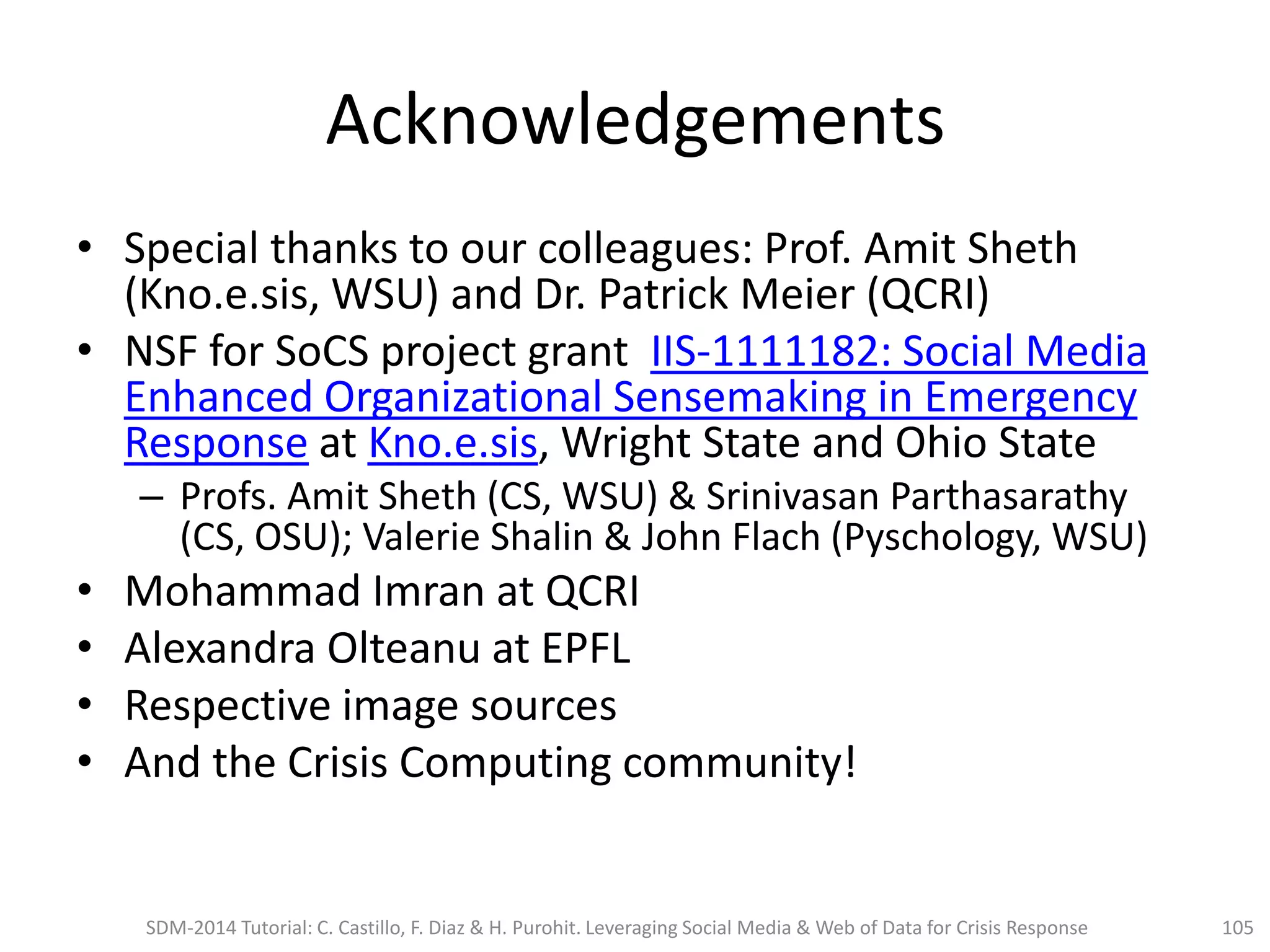 Acknowledgements
• Special thanks to our colleagues: Prof. Amit Sheth
(Kno.e.sis, WSU) and Dr. Patrick Meier (QCRI)
• NSF for SoCS project grant IIS-1111182: Social Media
Enhanced Organizational Sensemaking in Emergency
Response at Kno.e.sis, Wright State and Ohio State
– Profs. Amit Sheth (CS, WSU) & Srinivasan Parthasarathy
(CS, OSU); Valerie Shalin & John Flach (Pyschology, WSU)
• Mohammad Imran at QCRI
• Alexandra Olteanu at EPFL
• Respective image sources
• And the Crisis Computing community!
SDM-2014 Tutorial: C. Castillo, F. Diaz & H. Purohit. Leveraging Social Media & Web of Data for Crisis Response 105
 