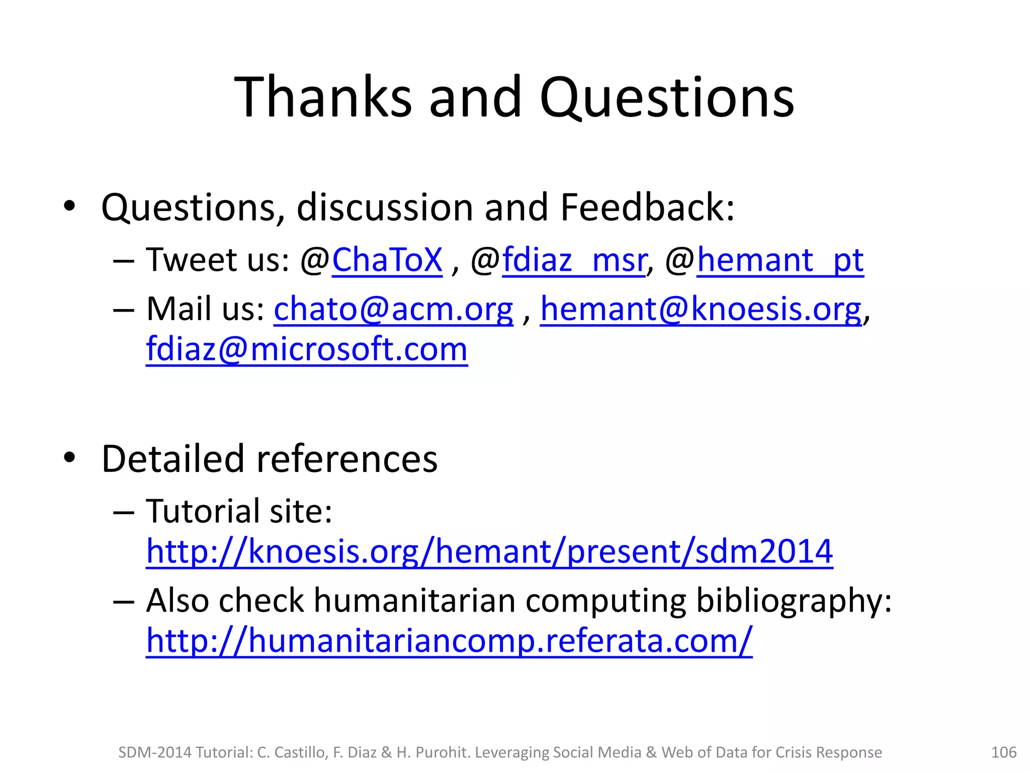 Thanks and Questions
• Questions, discussion and Feedback:
– Tweet us: @ChaToX , @fdiaz_msr, @hemant_pt
– Mail us: chato@acm.org , hemant@knoesis.org,
fdiaz@microsoft.com
• Detailed references
– Tutorial site:
http://knoesis.org/hemant/present/sdm2014
– Also check humanitarian computing bibliography:
http://humanitariancomp.referata.com/
SDM-2014 Tutorial: C. Castillo, F. Diaz & H. Purohit. Leveraging Social Media & Web of Data for Crisis Response 106
 