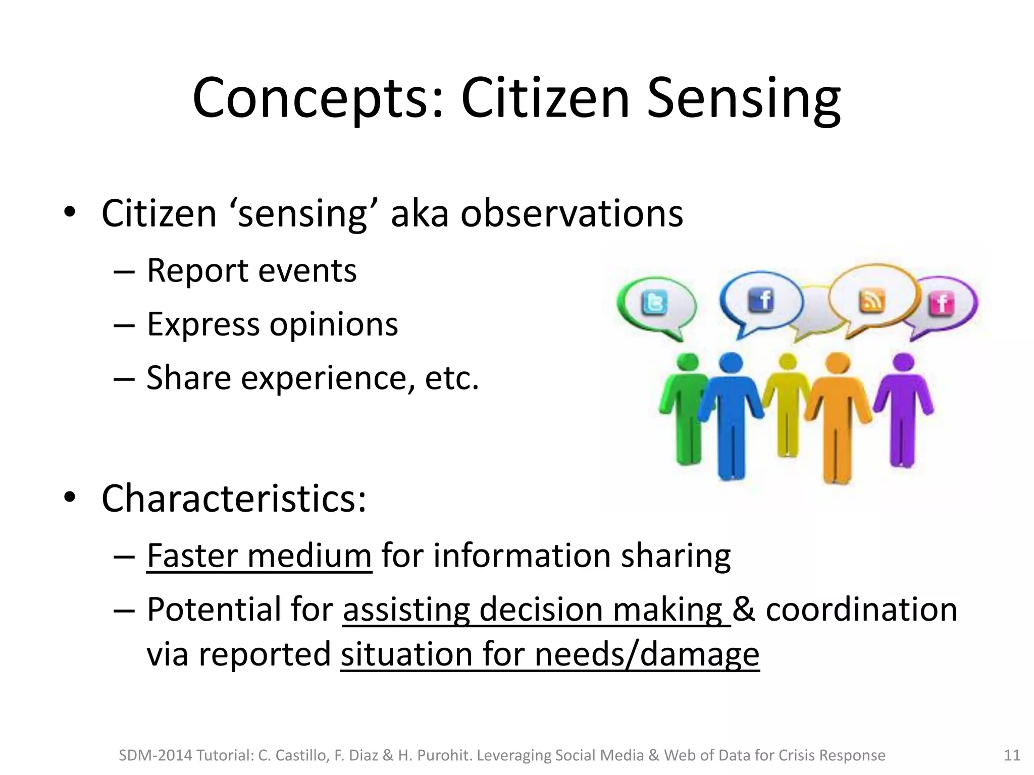 Concepts: Citizen Sensing
• Citizen ‘sensing’ aka observations
– Report events
– Express opinions
– Share experience, etc.
• Characteristics:
– Faster medium for information sharing
– Potential for assisting decision making & coordination
via reported situation for needs/damage
SDM-2014 Tutorial: C. Castillo, F. Diaz & H. Purohit. Leveraging Social Media & Web of Data for Crisis Response 11
 