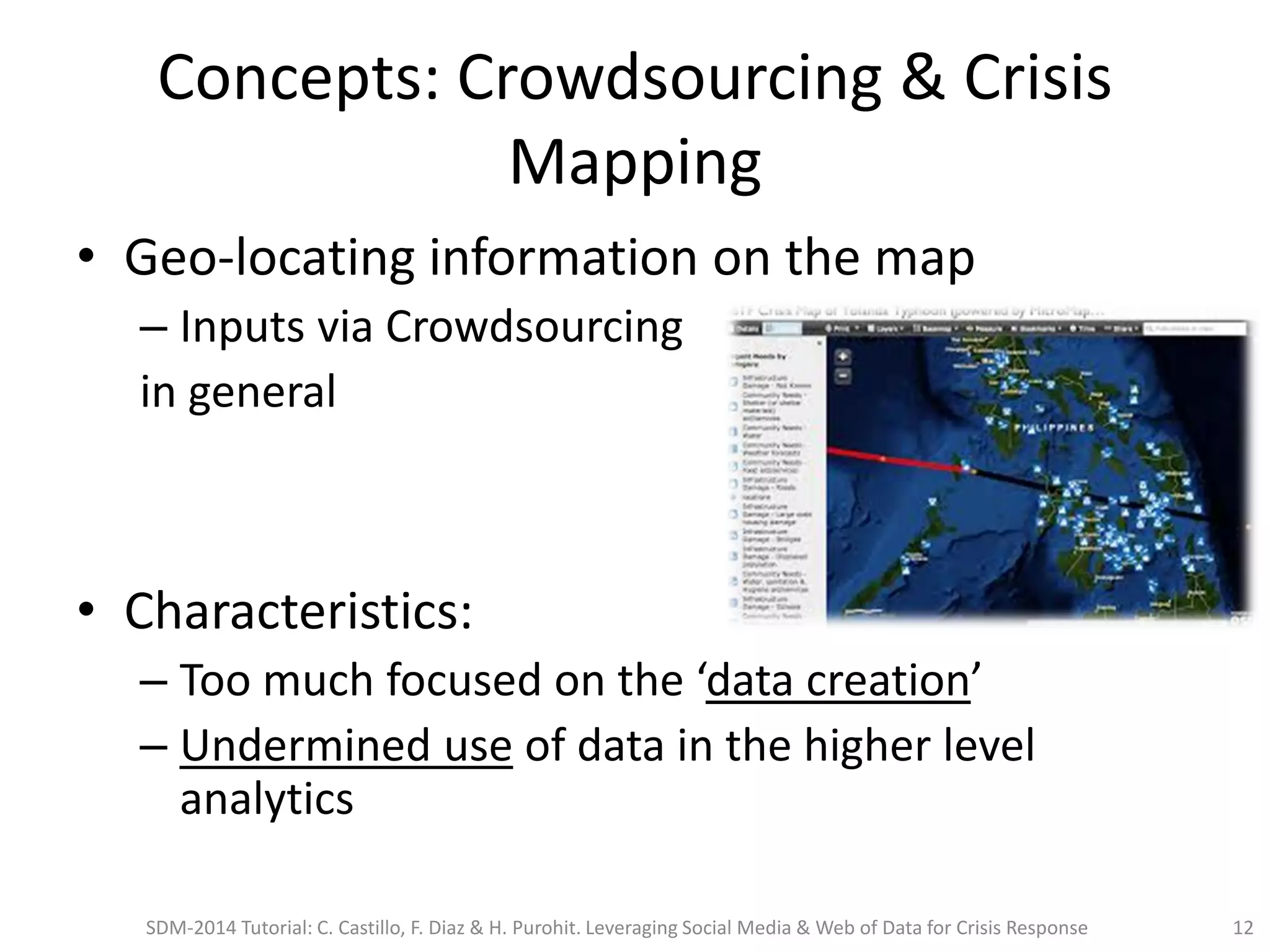 Concepts: Crowdsourcing & Crisis
Mapping
• Geo-locating information on the map
– Inputs via Crowdsourcing
in general
• Characteristics:
– Too much focused on the ‘data creation’
– Undermined use of data in the higher level
analytics
SDM-2014 Tutorial: C. Castillo, F. Diaz & H. Purohit. Leveraging Social Media & Web of Data for Crisis Response 12
 