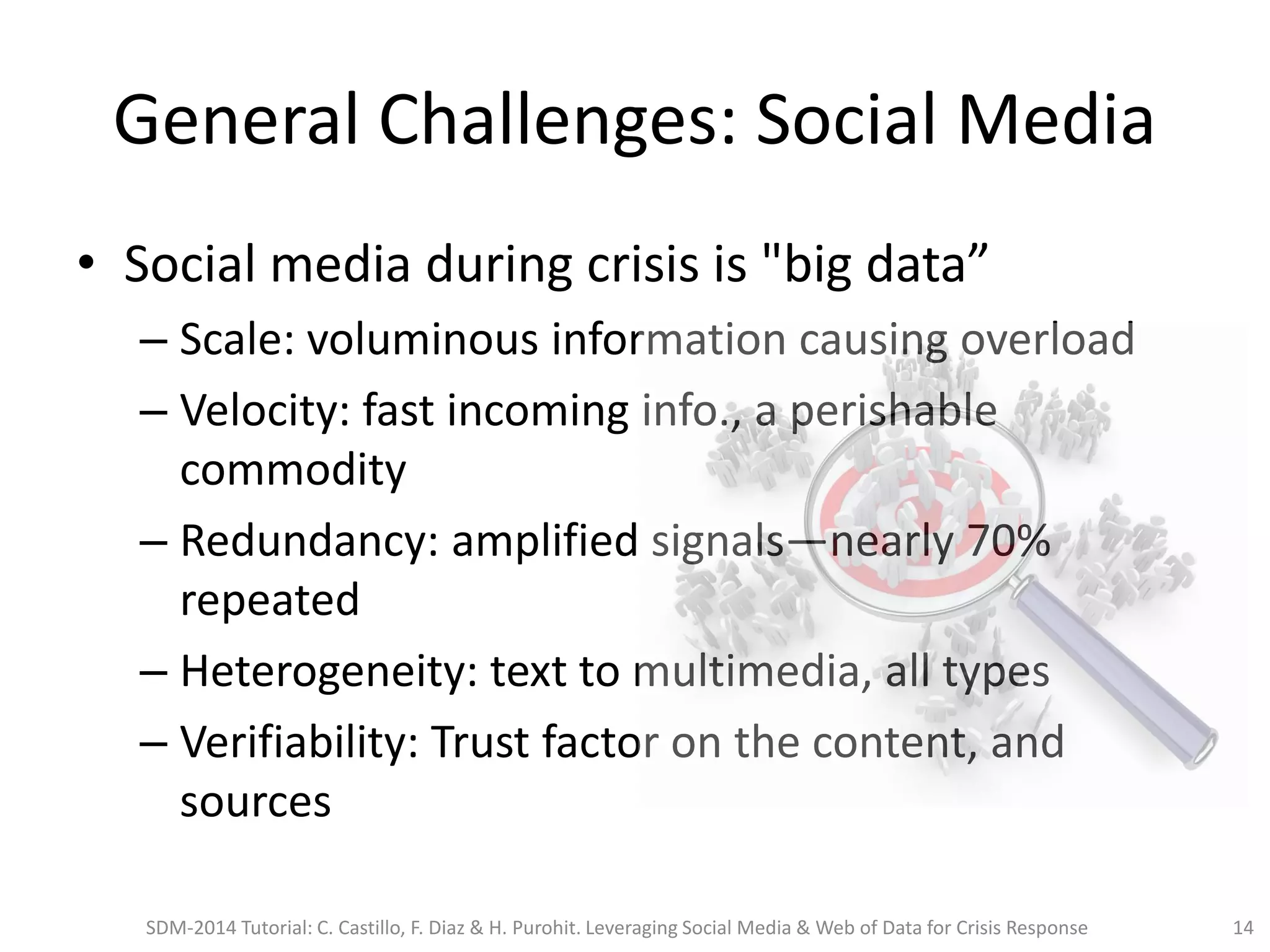 General Challenges: Social Media
• Social media during crisis is "big data”
– Scale: voluminous information causing overload
– Velocity: fast incoming info., a perishable
commodity
– Redundancy: amplified signals—nearly 70%
repeated
– Heterogeneity: text to multimedia, all types
– Verifiability: Trust factor on the content, and
sources
SDM-2014 Tutorial: C. Castillo, F. Diaz & H. Purohit. Leveraging Social Media & Web of Data for Crisis Response 14
 