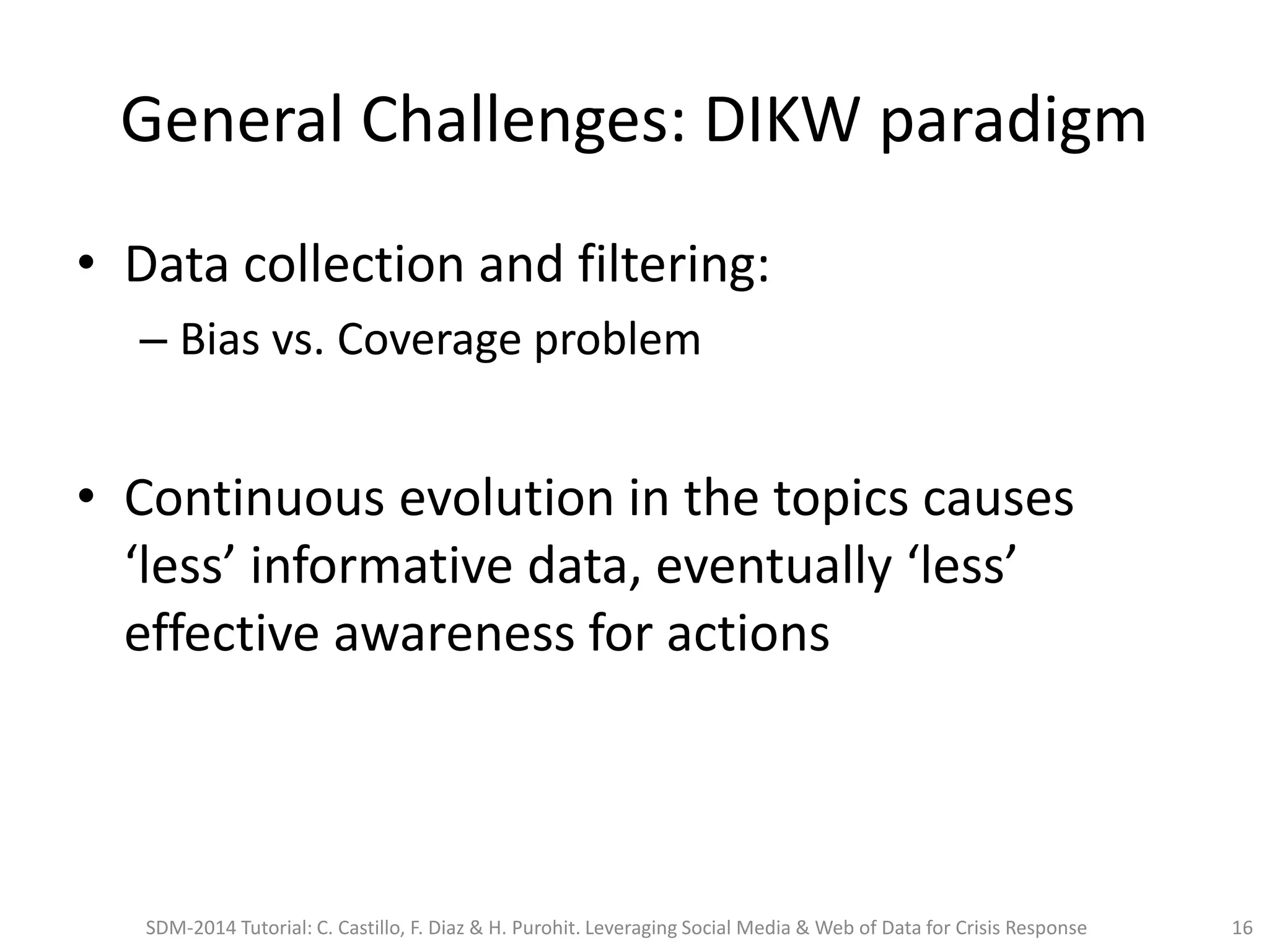 General Challenges: DIKW paradigm
• Data collection and filtering:
– Bias vs. Coverage problem
• Continuous evolution in the topics causes
‘less’ informative data, eventually ‘less’
effective awareness for actions
SDM-2014 Tutorial: C. Castillo, F. Diaz & H. Purohit. Leveraging Social Media & Web of Data for Crisis Response 16
 