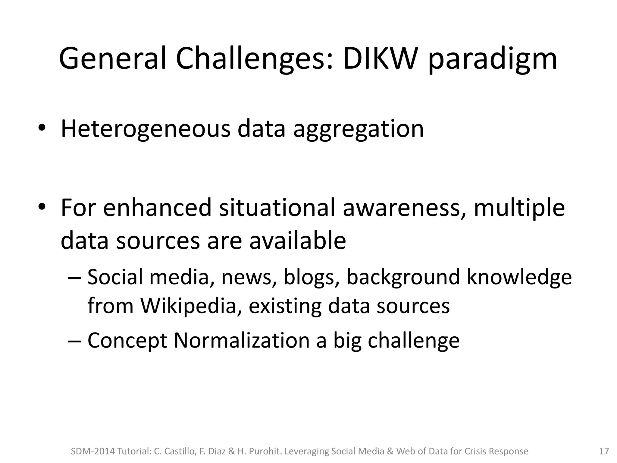 General Challenges: DIKW paradigm
• Heterogeneous data aggregation
• For enhanced situational awareness, multiple
data sources are available
– Social media, news, blogs, background knowledge
from Wikipedia, existing data sources
– Concept Normalization a big challenge
SDM-2014 Tutorial: C. Castillo, F. Diaz & H. Purohit. Leveraging Social Media & Web of Data for Crisis Response 17
 