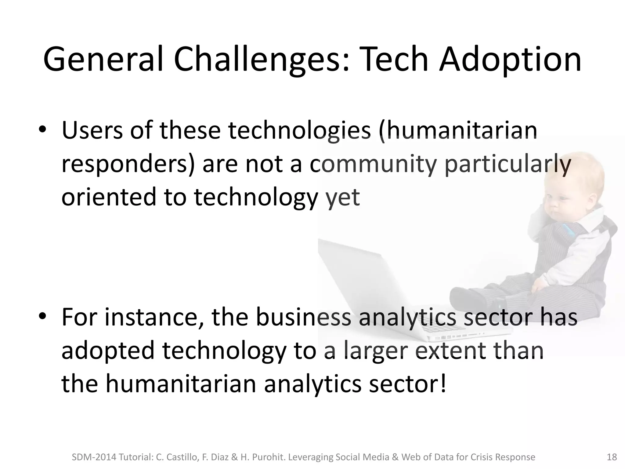 General Challenges: Tech Adoption
• Users of these technologies (humanitarian
responders) are not a community particularly
oriented to technology yet
• For instance, the business analytics sector has
adopted technology to a larger extent than
the humanitarian analytics sector!
SDM-2014 Tutorial: C. Castillo, F. Diaz & H. Purohit. Leveraging Social Media & Web of Data for Crisis Response 18
 