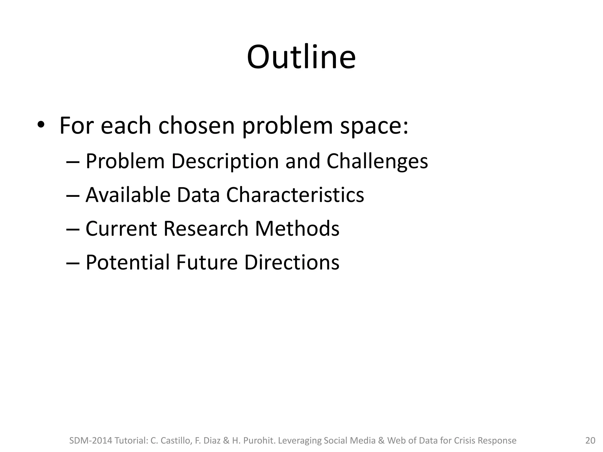 Outline
• For each chosen problem space:
– Problem Description and Challenges
– Available Data Characteristics
– Current Research Methods
– Potential Future Directions
SDM-2014 Tutorial: C. Castillo, F. Diaz & H. Purohit. Leveraging Social Media & Web of Data for Crisis Response 20
 