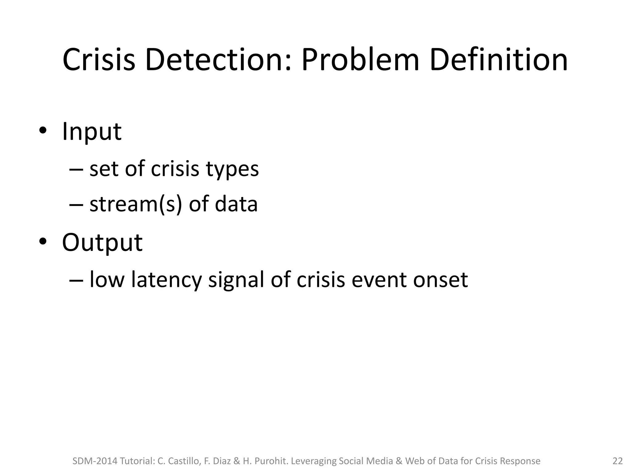 Crisis Detection: Problem Definition
• Input
– set of crisis types
– stream(s) of data
• Output
– low latency signal of crisis event onset
SDM-2014 Tutorial: C. Castillo, F. Diaz & H. Purohit. Leveraging Social Media & Web of Data for Crisis Response 22
 
