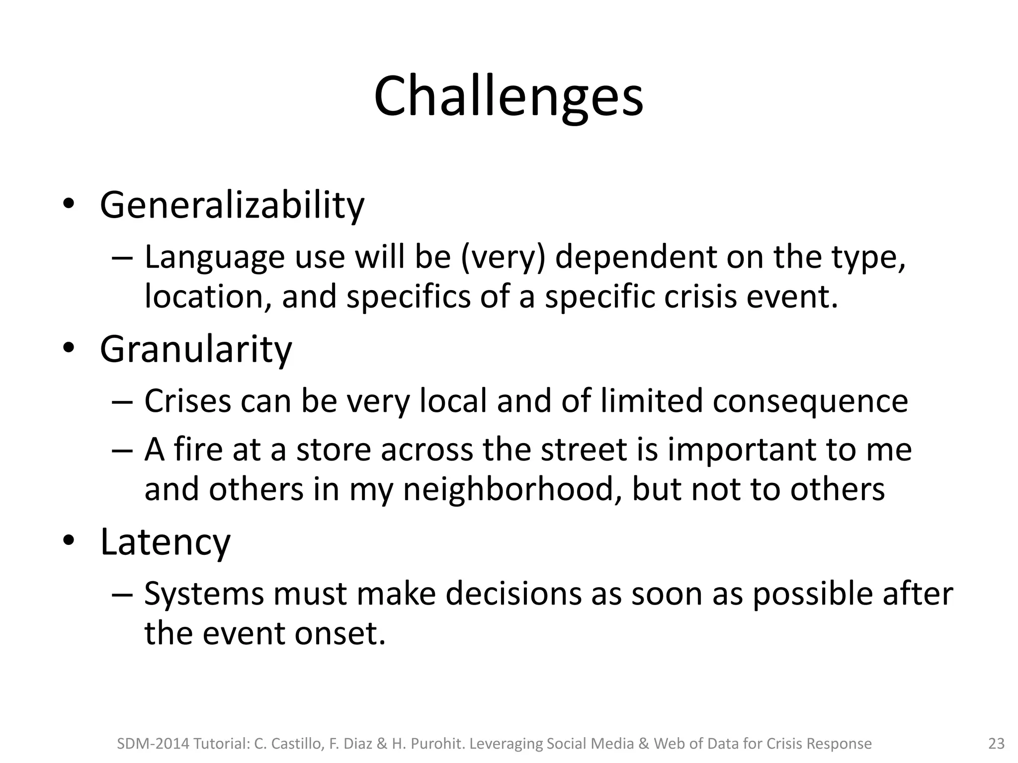 Challenges
• Generalizability
– Language use will be (very) dependent on the type,
location, and specifics of a specific crisis event.
• Granularity
– Crises can be very local and of limited consequence
– A fire at a store across the street is important to me
and others in my neighborhood, but not to others
• Latency
– Systems must make decisions as soon as possible after
the event onset.
SDM-2014 Tutorial: C. Castillo, F. Diaz & H. Purohit. Leveraging Social Media & Web of Data for Crisis Response 23
 