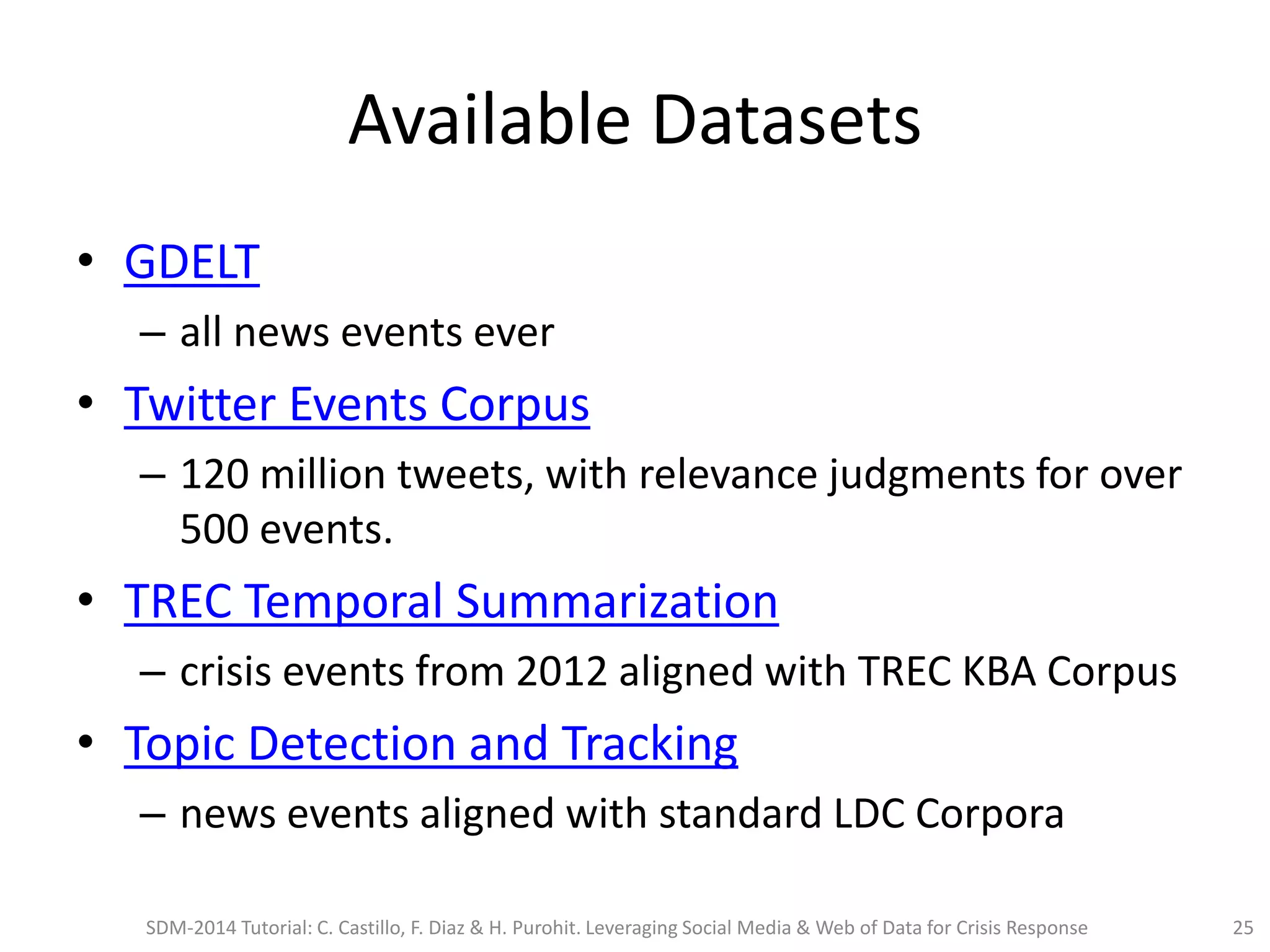 Available Datasets
• GDELT
– all news events ever
• Twitter Events Corpus
– 120 million tweets, with relevance judgments for over
500 events.
• TREC Temporal Summarization
– crisis events from 2012 aligned with TREC KBA Corpus
• Topic Detection and Tracking
– news events aligned with standard LDC Corpora
SDM-2014 Tutorial: C. Castillo, F. Diaz & H. Purohit. Leveraging Social Media & Web of Data for Crisis Response 25
 