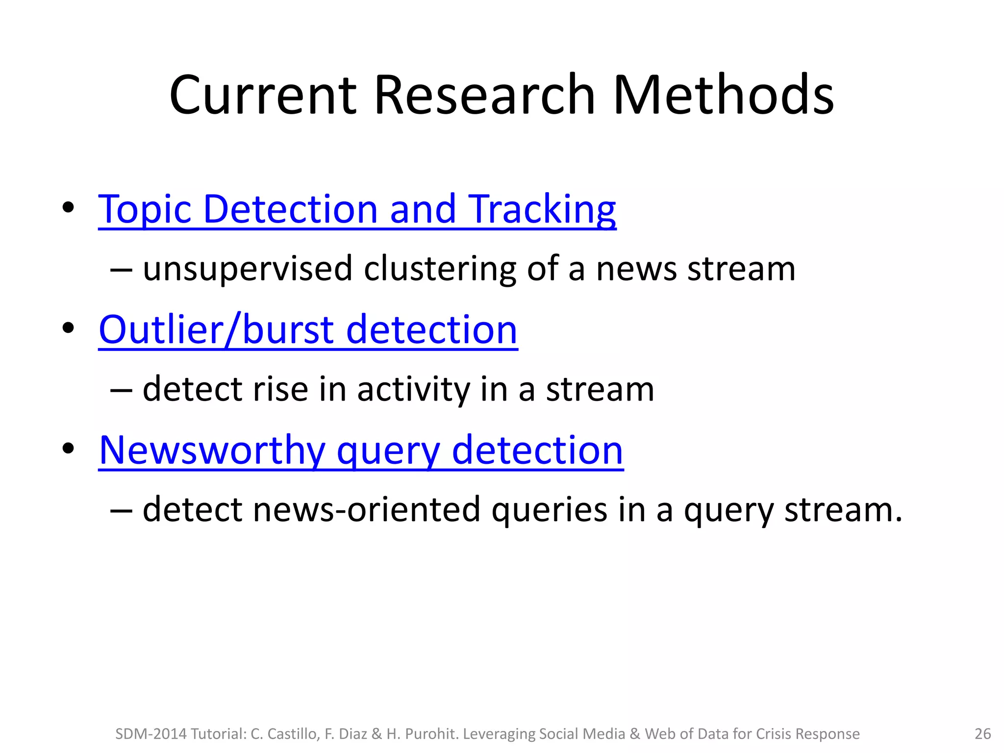 Current Research Methods
• Topic Detection and Tracking
– unsupervised clustering of a news stream
• Outlier/burst detection
– detect rise in activity in a stream
• Newsworthy query detection
– detect news-oriented queries in a query stream.
SDM-2014 Tutorial: C. Castillo, F. Diaz & H. Purohit. Leveraging Social Media & Web of Data for Crisis Response 26
 