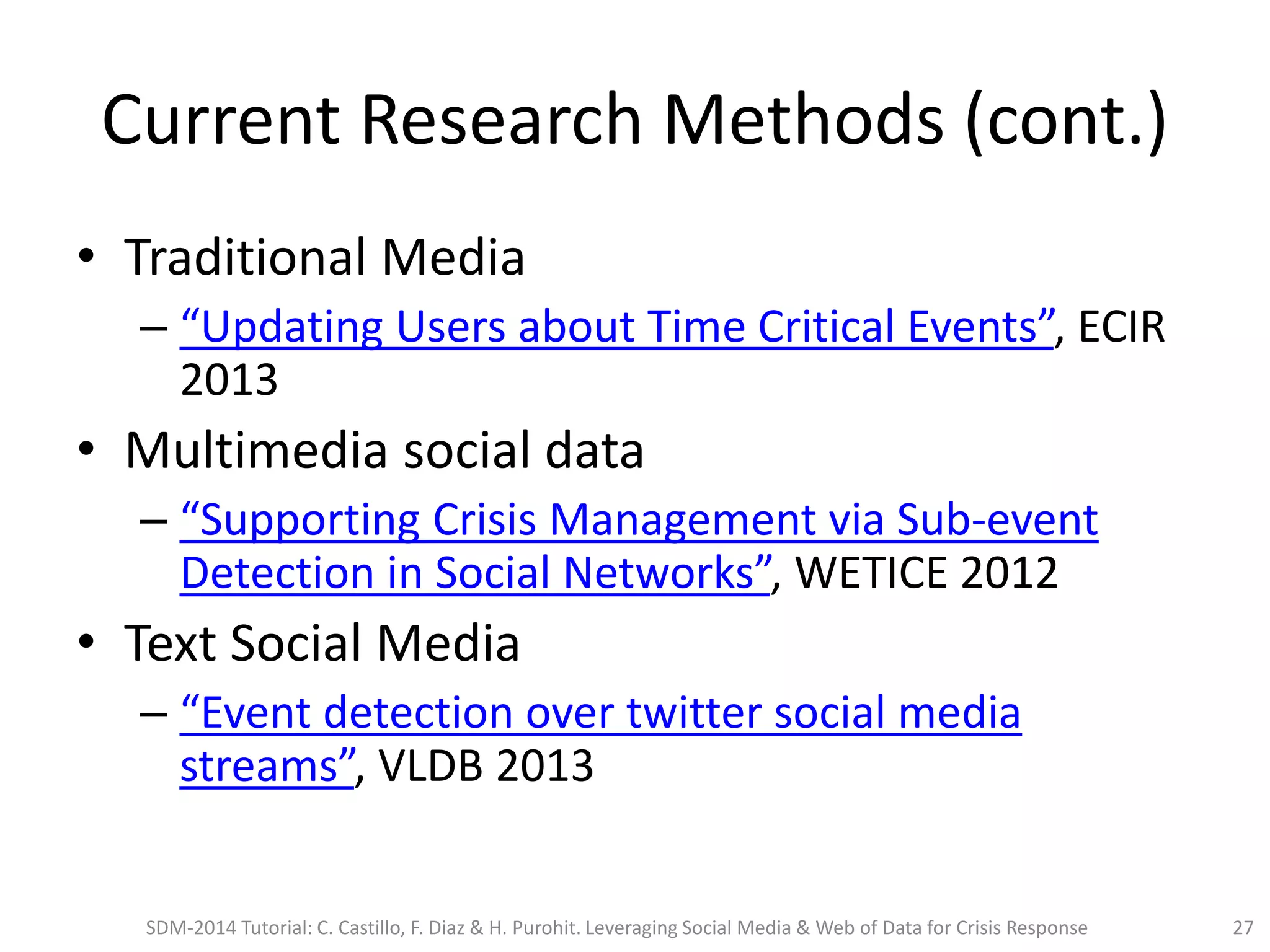 Current Research Methods (cont.)
• Traditional Media
– “Updating Users about Time Critical Events”, ECIR
2013
• Multimedia social data
– “Supporting Crisis Management via Sub-event
Detection in Social Networks”, WETICE 2012
• Text Social Media
– “Event detection over twitter social media
streams”, VLDB 2013
SDM-2014 Tutorial: C. Castillo, F. Diaz & H. Purohit. Leveraging Social Media & Web of Data for Crisis Response 27
 
