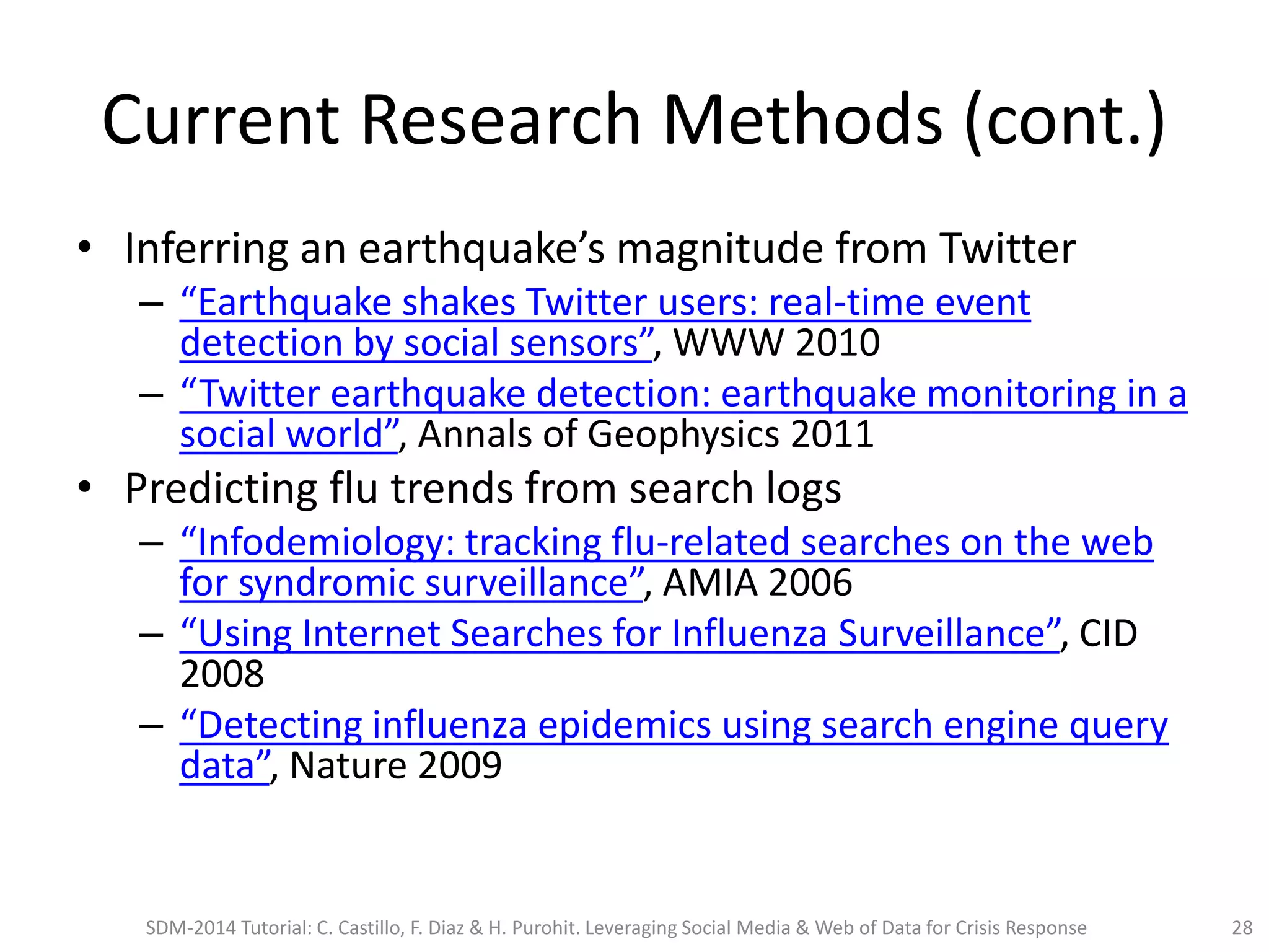 Current Research Methods (cont.)
• Inferring an earthquake’s magnitude from Twitter
– “Earthquake shakes Twitter users: real-time event
detection by social sensors”, WWW 2010
– “Twitter earthquake detection: earthquake monitoring in a
social world”, Annals of Geophysics 2011
• Predicting flu trends from search logs
– “Infodemiology: tracking flu-related searches on the web
for syndromic surveillance”, AMIA 2006
– “Using Internet Searches for Influenza Surveillance”, CID
2008
– “Detecting influenza epidemics using search engine query
data”, Nature 2009
SDM-2014 Tutorial: C. Castillo, F. Diaz & H. Purohit. Leveraging Social Media & Web of Data for Crisis Response 28
 