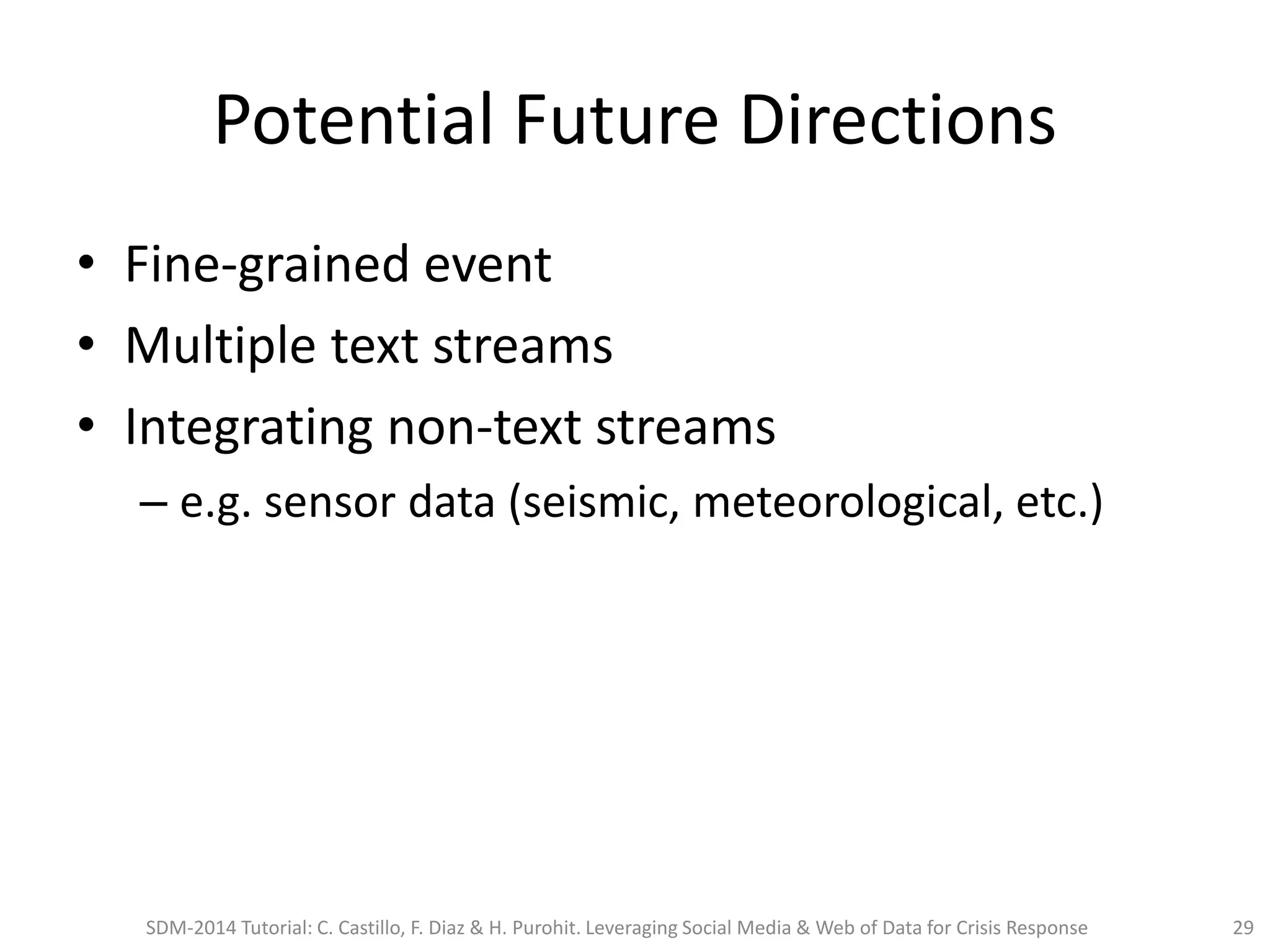 Potential Future Directions
• Fine-grained event
• Multiple text streams
• Integrating non-text streams
– e.g. sensor data (seismic, meteorological, etc.)
SDM-2014 Tutorial: C. Castillo, F. Diaz & H. Purohit. Leveraging Social Media & Web of Data for Crisis Response 29
 
