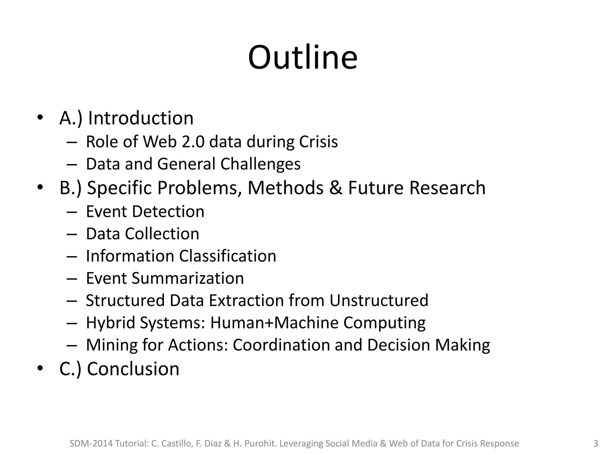 Outline
• A.) Introduction
– Role of Web 2.0 data during Crisis
– Data and General Challenges
• B.) Specific Problems, Methods & Future Research
– Event Detection
– Data Collection
– Information Classification
– Event Summarization
– Structured Data Extraction from Unstructured
– Hybrid Systems: Human+Machine Computing
– Mining for Actions: Coordination and Decision Making
• C.) Conclusion
SDM-2014 Tutorial: C. Castillo, F. Diaz & H. Purohit. Leveraging Social Media & Web of Data for Crisis Response 3
 
