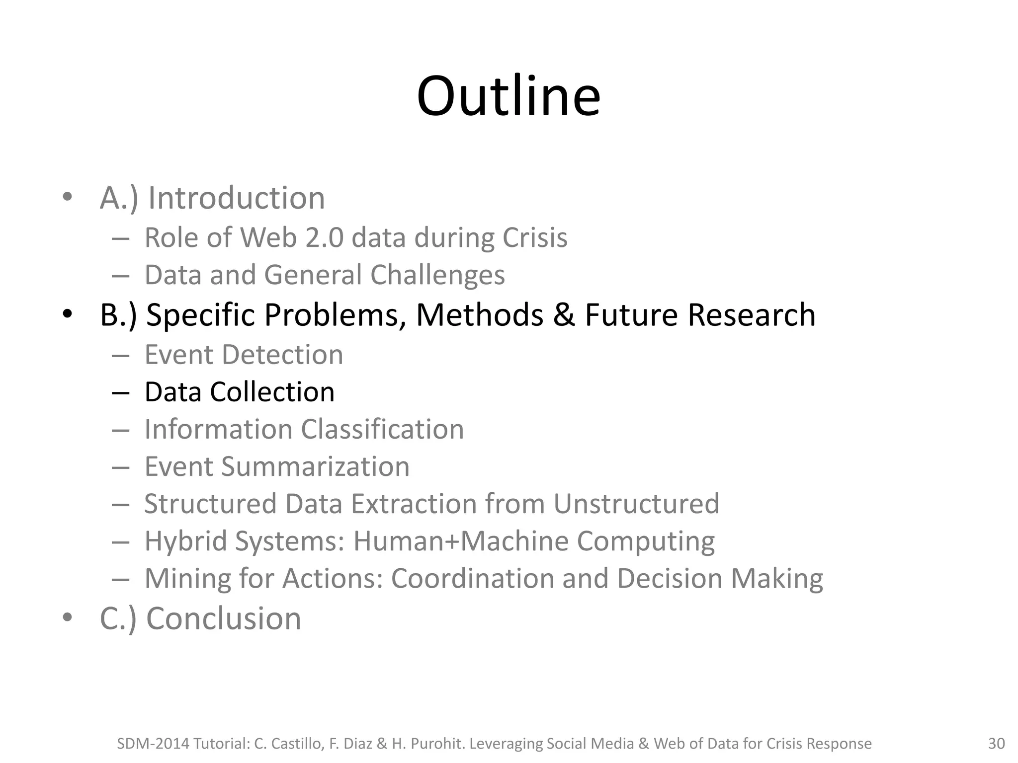 Outline
• A.) Introduction
– Role of Web 2.0 data during Crisis
– Data and General Challenges
• B.) Specific Problems, Methods & Future Research
– Event Detection
– Data Collection
– Information Classification
– Event Summarization
– Structured Data Extraction from Unstructured
– Hybrid Systems: Human+Machine Computing
– Mining for Actions: Coordination and Decision Making
• C.) Conclusion
SDM-2014 Tutorial: C. Castillo, F. Diaz & H. Purohit. Leveraging Social Media & Web of Data for Crisis Response 30
 