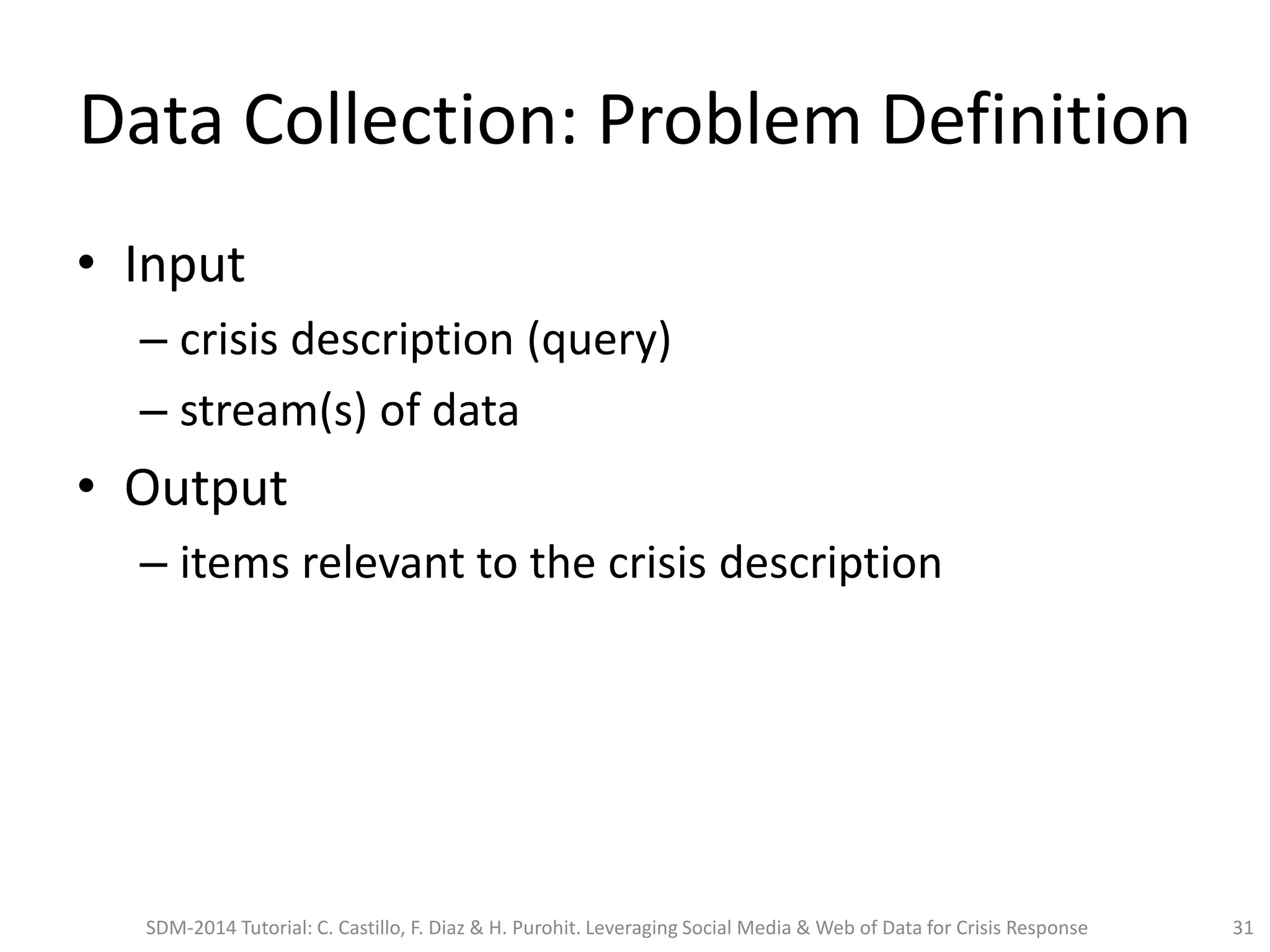 Data Collection: Problem Definition
• Input
– crisis description (query)
– stream(s) of data
• Output
– items relevant to the crisis description
SDM-2014 Tutorial: C. Castillo, F. Diaz & H. Purohit. Leveraging Social Media & Web of Data for Crisis Response 31
 