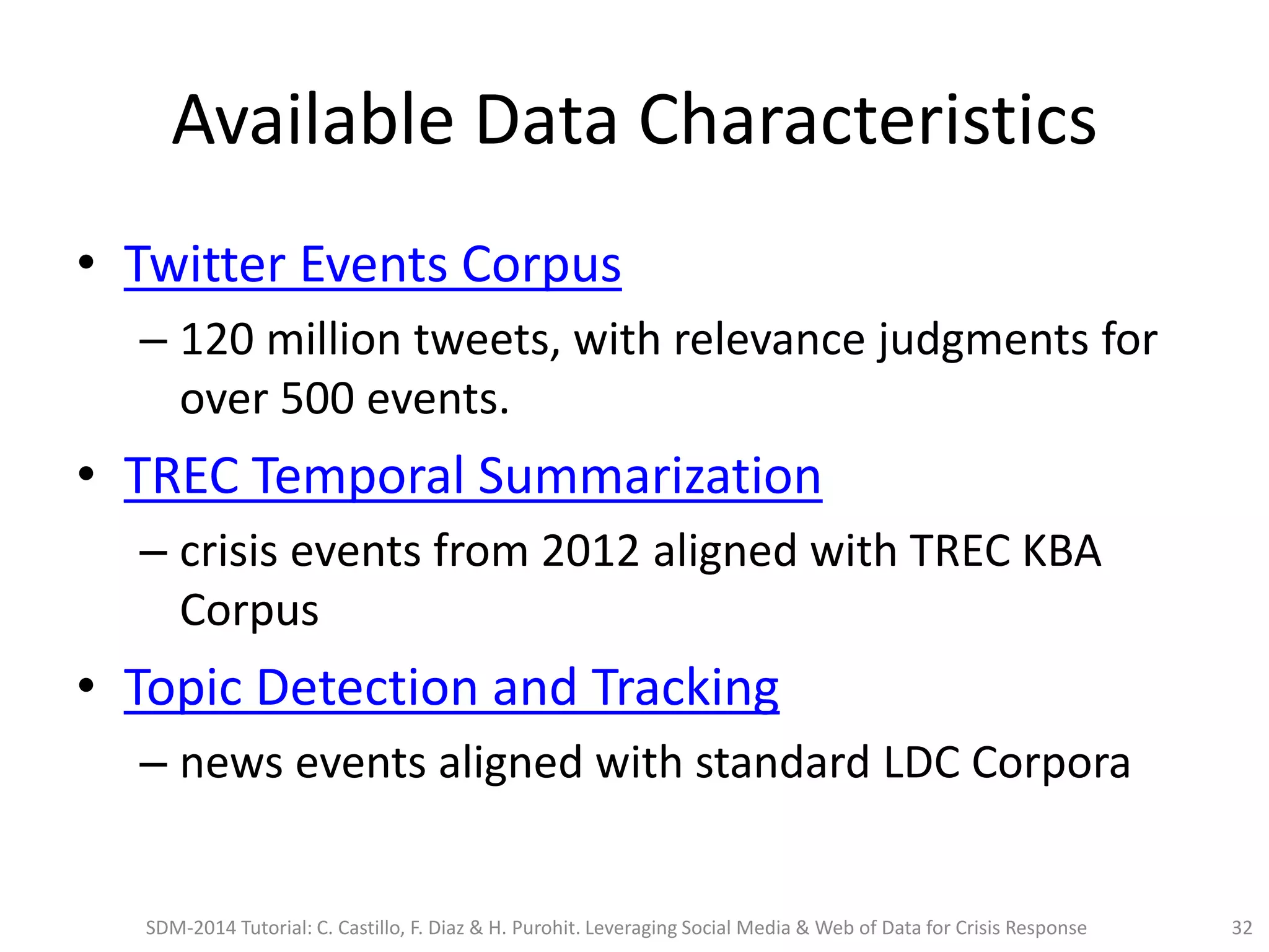 Available Data Characteristics
• Twitter Events Corpus
– 120 million tweets, with relevance judgments for
over 500 events.
• TREC Temporal Summarization
– crisis events from 2012 aligned with TREC KBA
Corpus
• Topic Detection and Tracking
– news events aligned with standard LDC Corpora
SDM-2014 Tutorial: C. Castillo, F. Diaz & H. Purohit. Leveraging Social Media & Web of Data for Crisis Response 32
 