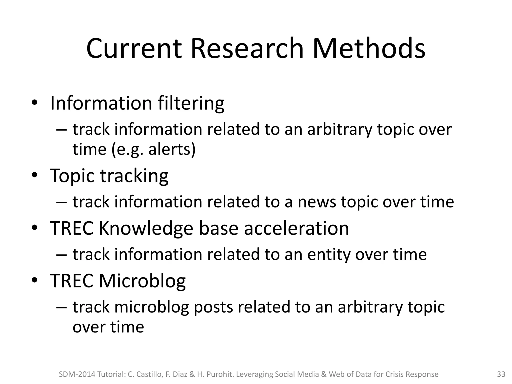 Current Research Methods
• Information filtering
– track information related to an arbitrary topic over
time (e.g. alerts)
• Topic tracking
– track information related to a news topic over time
• TREC Knowledge base acceleration
– track information related to an entity over time
• TREC Microblog
– track microblog posts related to an arbitrary topic
over time
SDM-2014 Tutorial: C. Castillo, F. Diaz & H. Purohit. Leveraging Social Media & Web of Data for Crisis Response 33
 