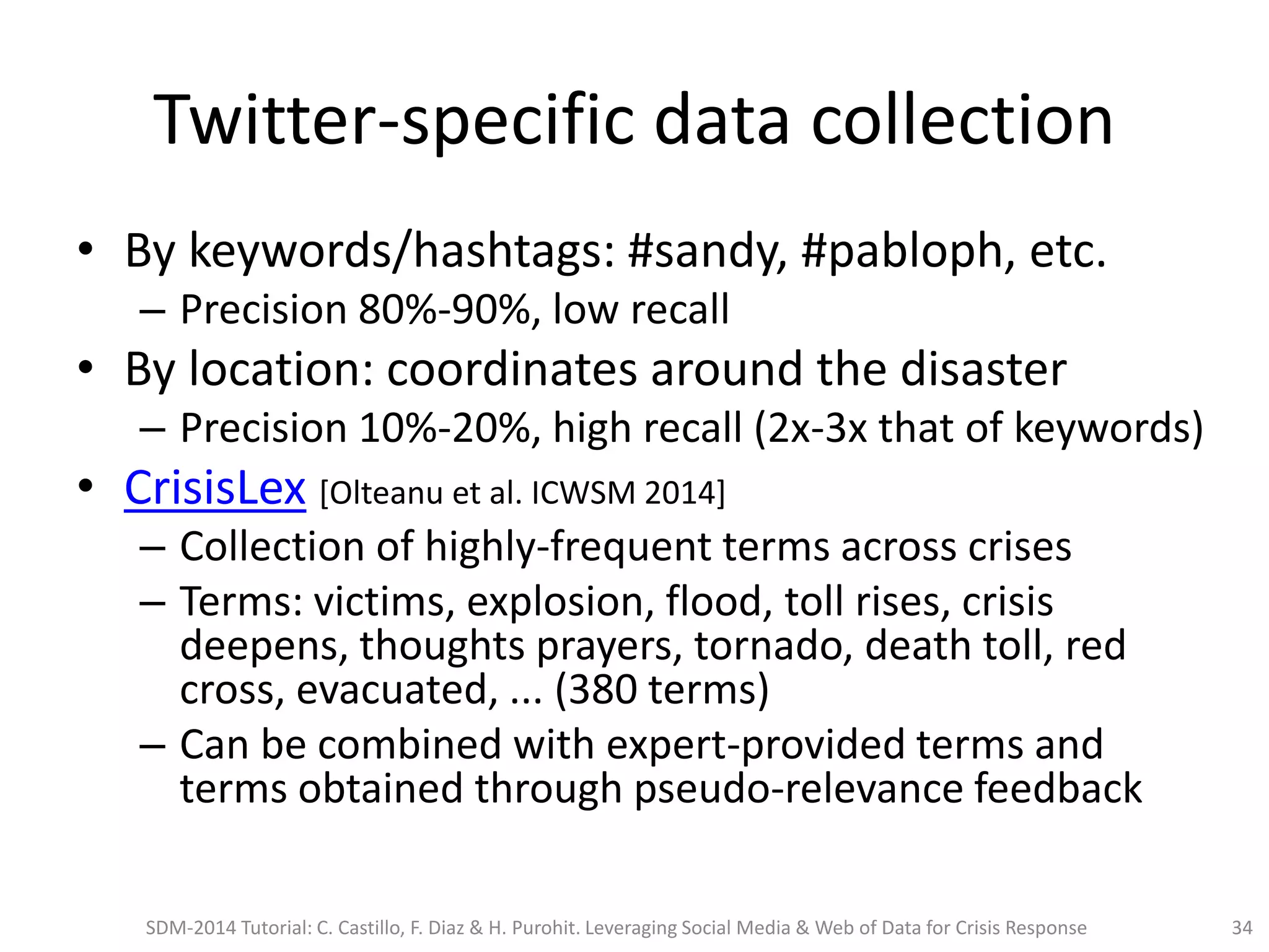 Twitter-specific data collection
• By keywords/hashtags: #sandy, #pabloph, etc.
– Precision 80%-90%, low recall
• By location: coordinates around the disaster
– Precision 10%-20%, high recall (2x-3x that of keywords)
• CrisisLex [Olteanu et al. ICWSM 2014]
– Collection of highly-frequent terms across crises
– Terms: victims, explosion, flood, toll rises, crisis
deepens, thoughts prayers, tornado, death toll, red
cross, evacuated, ... (380 terms)
– Can be combined with expert-provided terms and
terms obtained through pseudo-relevance feedback
SDM-2014 Tutorial: C. Castillo, F. Diaz & H. Purohit. Leveraging Social Media & Web of Data for Crisis Response 34
 