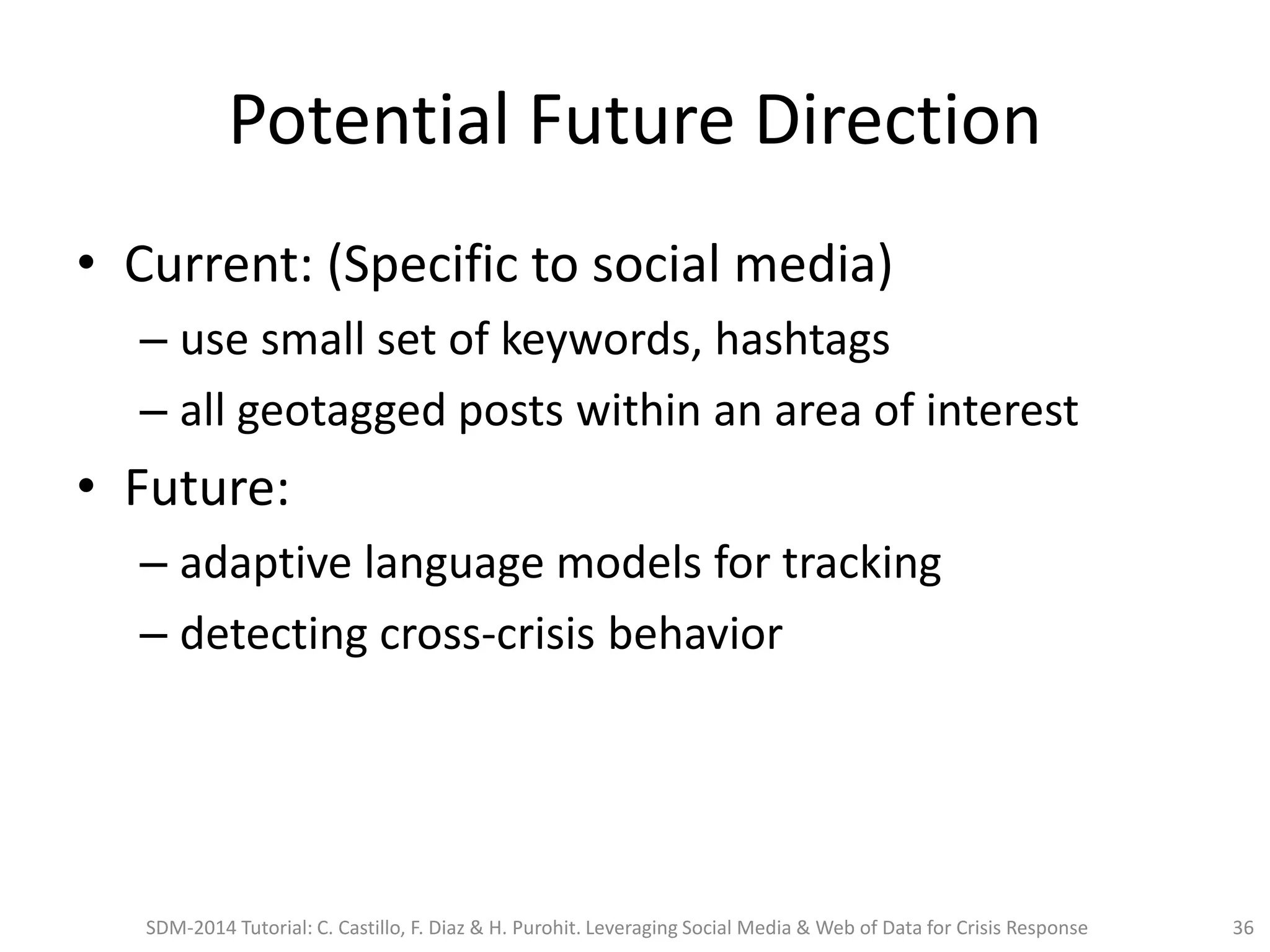 Potential Future Direction
• Current: (Specific to social media)
– use small set of keywords, hashtags
– all geotagged posts within an area of interest
• Future:
– adaptive language models for tracking
– detecting cross-crisis behavior
SDM-2014 Tutorial: C. Castillo, F. Diaz & H. Purohit. Leveraging Social Media & Web of Data for Crisis Response 36
 
